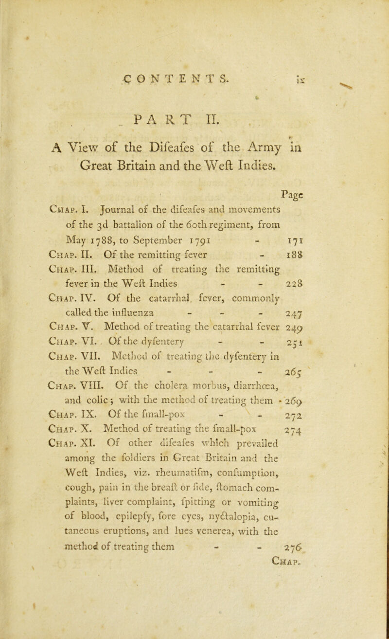 !S PA RT II. A View of the Difeafes of the Army ia Great Britain and the Weft Indies. Page Gil ap. I. Journal of the difeafes and movements of the 3d battalion of the 60th regiment, from May 1788, to September 1791 - 171 Chap. II. Of the remitting fever - 188 Ch AP. III. Method of treating the remitting fever in the Weft Indies - - 228 Chap. IV. Of the catarrhal fever, commonly called the influenza - - 247 Chap. V. Method of treating the catarrhal fever 249 Chap. VI. Of the dyfentery - - 251 Chap. VII. Method of treating the dyfentery in the Weft Indies - - 26c Chap. VIII. Of the cholera morbus, diarrhoea, and colic *, with the method of treating them » 269 Chap. IX. Of the fmall-pox - - 272 Chap. X. Method of treating the fmall-pox 274 Chap. XI. Of other difeafes which prevailed among the foldiers in Great Britain and the Weft Indies, viz. rheumatifm, confumption, cough, pain in the breaft or fide, ftomach com- plaints, liver complaint, fpitting or vomiting of blood, epilepfy, fore eyes, nydfalopia, cu- taneous eruptions, and lues venerea, with the method of treating them - - 276 Chap.