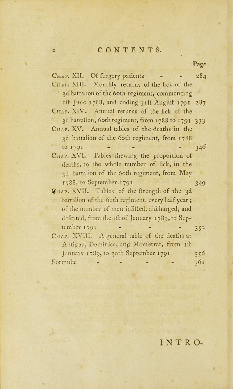 Page Chap. XII. Of furgery patients - - 284 Chap. XIII. Monthly returns of the Tick of the 3d battalion of the 60th regiment, commencing s ift Tune 1788, and ending 31ft Auguft 1791 287 Chap. XIV. Annual returns of the fick of the 3d battalion, 60th regiment, from 1788 to 1791 333 Chap. XV. Annual tables of the deaths in the • / 3d battalion of the 60th regiment, from 1788 to 1791 - - 346 Ciiap. XVI. Tables fhewing the proportion of deaths, to the whole number of fick, in the 3d battalion of the 60th regiment, from May 1788, to September a 791 - - 349 Qhap. XVII. Tables of the ftrength of the 3d battalion of the 60th regiment, every half year ; of the number of men inlifted, difeharged, and deferted, from the ill of January 1789, to Sep- tember 1791 - - - 352 Chap. XVIII. A general table of the deaths at Antigua, Dominica, and Monferrat, from ill January 1789, to 30th September 1791 356 Form u lx - - - - 361 INTRO-