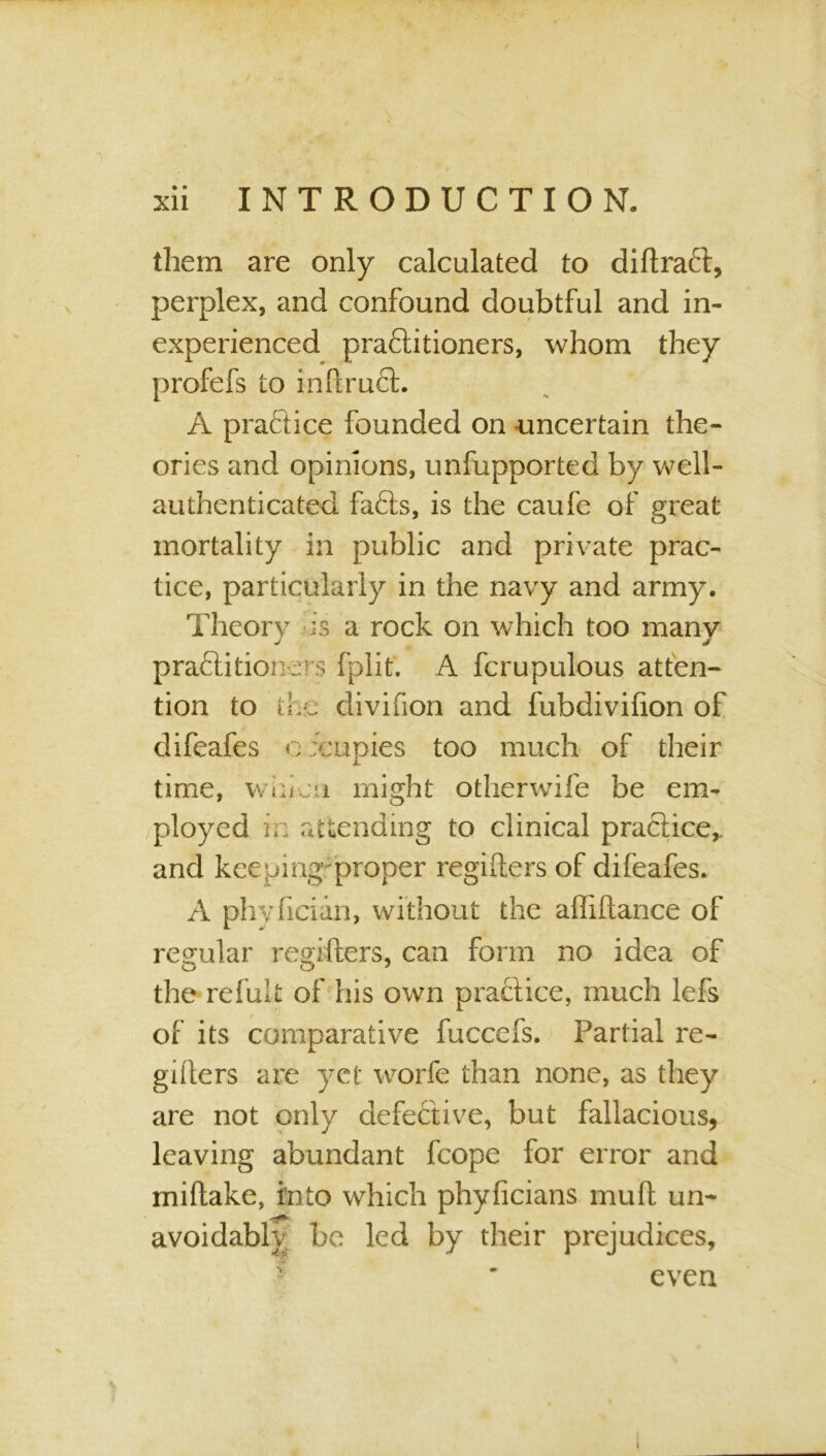 them are only calculated to diftraft, perplex, and confound doubtful and in- experienced pra£titioners, whom they profefs to inftruct. A practice founded on uncertain the- ories and opinions, unfupported by well- authenticated fafts, is the caufe of great mortality in public and private prac- tice, particularly in the navy and army. Theory is a rock on which too many practitioners fplit. A fcrupulous atten- tion to the divifion and fubdivifion of difeafes oicupies too much of their JL time, whicti might otherwife be em- ployed i. attending to clinical practice, and keeping'proper regifters of difeafes. A phyiicidn, without the affiftance of regular regifters, can form no idea of the refult of his own practice, much lefs of its comparative fuccefs. Partial re- giilers are yet worfe than none, as they are not only defective, but fallacious, leaving abundant fcope for error and miftake, into which phyficians muft un- avoidably be led by their prejudices, even i