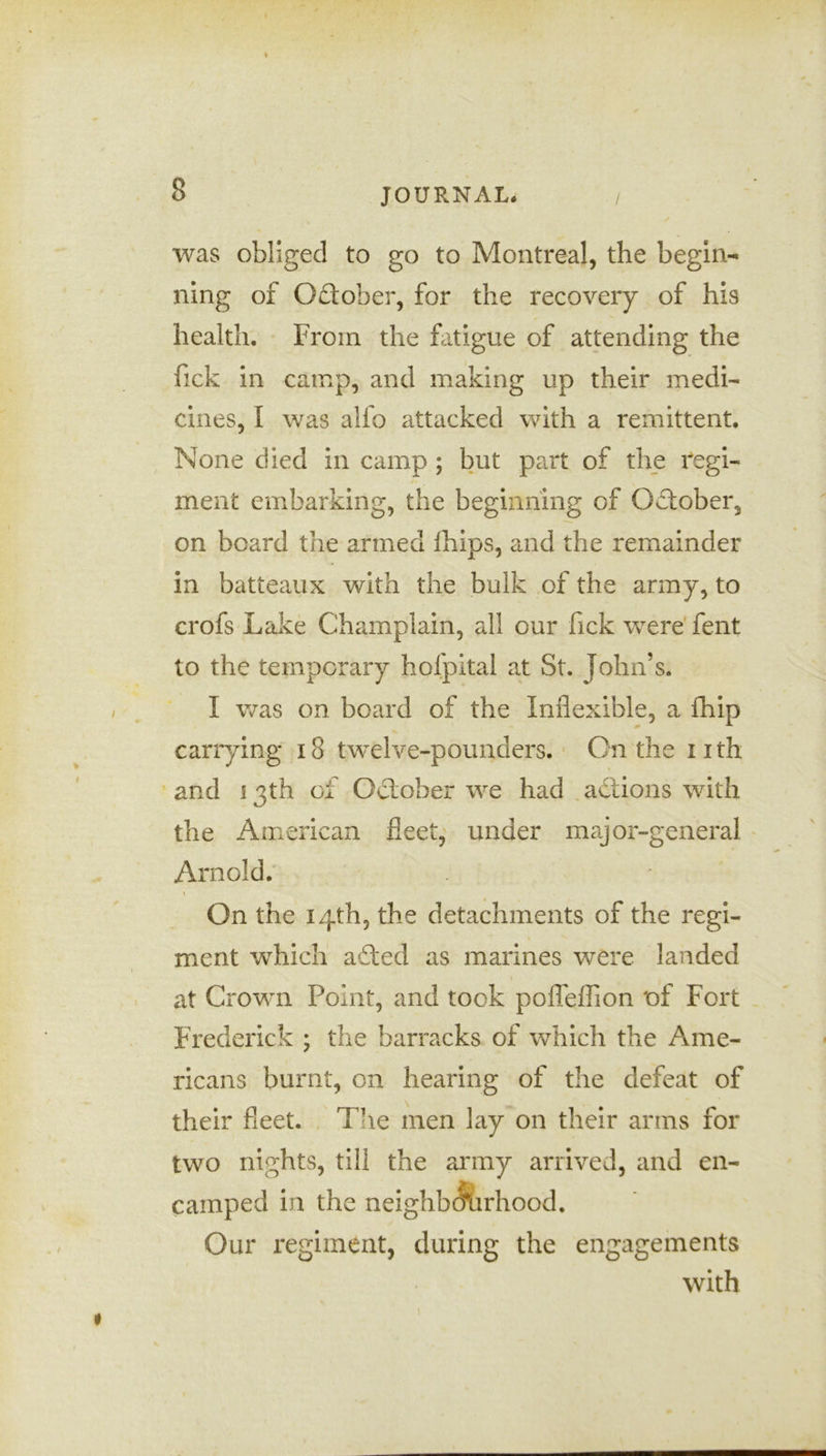 was obliged to go to Montreal, the begin- ning of October, for the recovery of his health. From the fatigue of attending the fick in camp, and making up their medi- cines, I was alfo attacked with a remittent. None died in camp ; but part of the regi- ment embarking, the beginning of October, on board the armed ihips, and the remainder in batteaux with the bulk of the army, to crofs Lake Champlain, ail our fick were fent to the temporary hofpital at St. John’s. I was on board of the Inflexible, a fhip carrying 18 twelve-pounders. On the 11 th and 13th of October we had actions with the American fleet, under major-general Arnold. On the 14th, the detachments of the regi- ment which afted as marines were landed at Crown Point, and took pofleflion of Fort Frederick ; the barracks of which the Ame- ricans burnt, on hearing of the defeat of their fleet. The men lay on their arms for two nights, till the army arrived, and en- camped in the neighborhood. Our regiment, during the engagements with