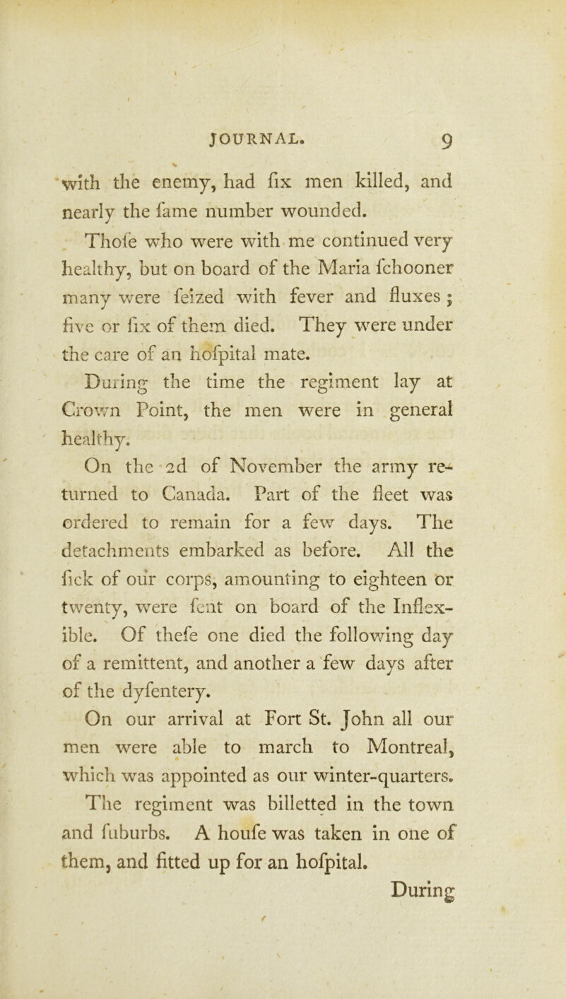 with the enemy, had fix men killed, and nearly the fame number wounded. Thole who were with me continued very healthy, but on board of the Maria fchooner many were feized with fever and fluxes ; five or fix of them died. They were under the care of an hofpital mate. During the time the regiment lay at Crown Point, the men were in general healthy. On the ad of November the army re- turned to Canada. Part of the fleet was ordered to remain for a few days. The detachments embarked as before. All the fick of our corps, amounting to eighteen or twenty, were feat on board of the Inflex- ible. Of thefe one died the following day of a remittent, and another a few days after of the dyfentery. On our arrival at Fort St. John all our men were able to march to Montreal, which was appointed as our winter-quarters. The regiment was billetted in the town and fuburbs. A houfe was taken in one of them, and fitted up for an hofpital. During