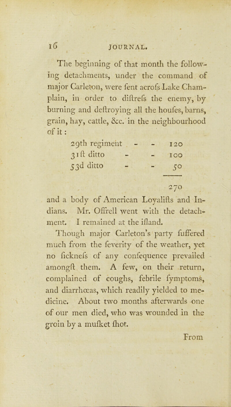 / iG JOURNAL. I The beginning of that month the follow- ing detachments, under the command of major Carleton, were fent acrofs Lake Cham- plain, in order to diftrefs the enemy, by burning and deftroying all the houfes, barns, grain, hay, cattle, &c. in the neighbourhood of it : 29th regiment - - 120 31ft ditto - - 100 53d ditto - -50 270 and a body of American Loyalifts and In- dians. Mr. Offrell went with the detach- ment. I remained at the ifland. Though major Carleton’s party fuffered \ much from the feverity of the weather, yet no ficknefs of any confequence prevailed amongft them. A few, on their return, complained of coughs, febrile fymptoms, and diarrhoeas, which readily yielded to me- dicine. About two months afterwards one of our men died, who was wounded in the groin by a mufket fhot. ✓ From