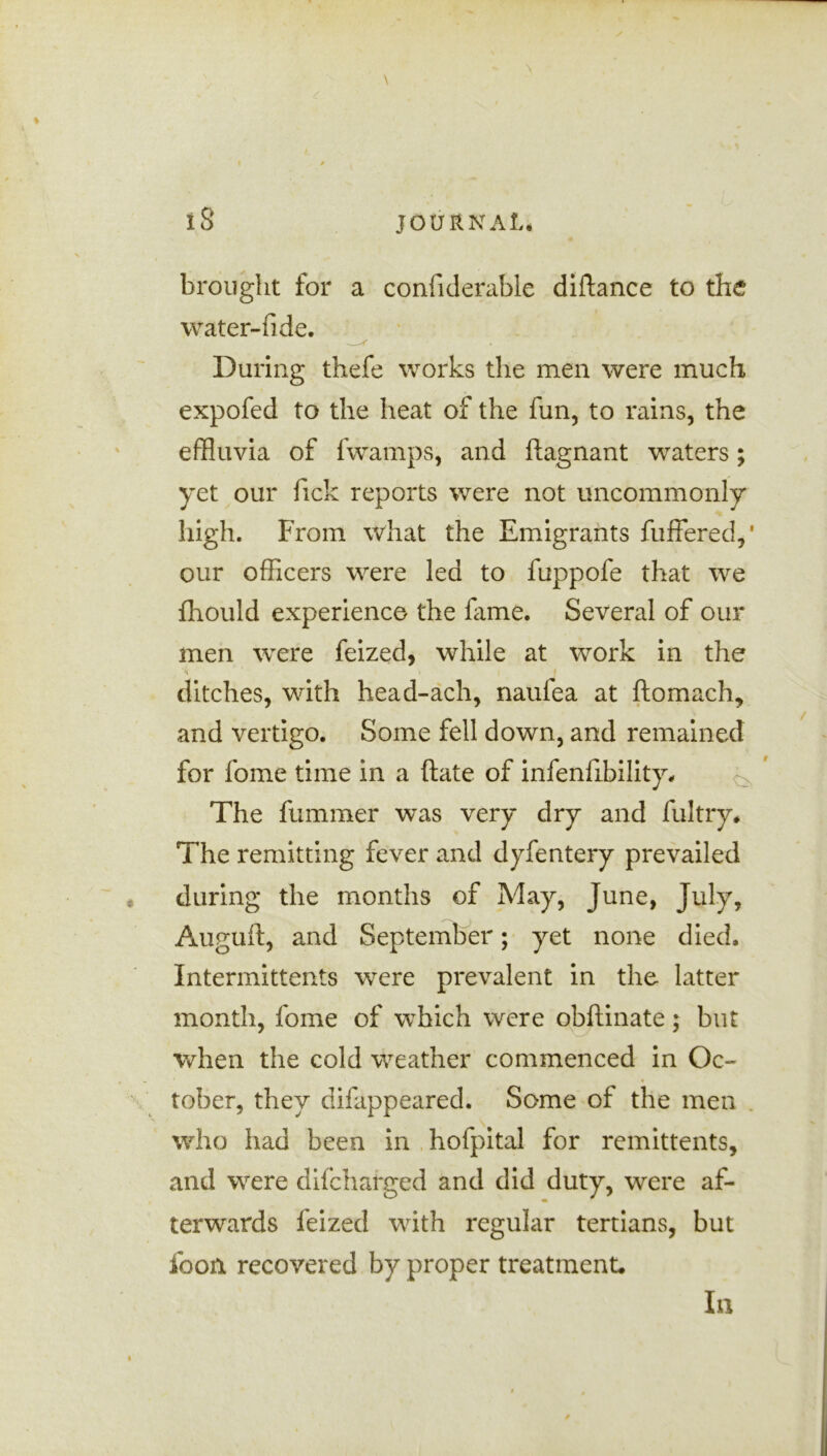 brought for a confiderable diftance to the water-fide. During thefe works the men were much expofed to the heat of the fun, to rains, the effluvia of fwamps, and ftagnant waters; yet our fick reports were not uncommonly high. From what the Emigrants fuffered,1 our officers were led to fuppofe that we fhould experience the fame. Several of our men were feized, while at work in the ditches, with head-ach, naufea at ftomach, and vertigo. Some fell down, and remained for fome time in a ftate of infenfibility. The fummer was very dry and fultry. The remitting fever and dyfentery prevailed during the months of May, June, July, Auguit, and September; yet none died. Intermittents were prevalent in the latter month, fome of which were obftinate; but when the cold weather commenced in Oc- tober, they difappeared. Some of the men who had been in hofpital for remittents, and were difcharged and did duty, were af- terwards feized with regular tertians, but foon recovered by proper treatment.