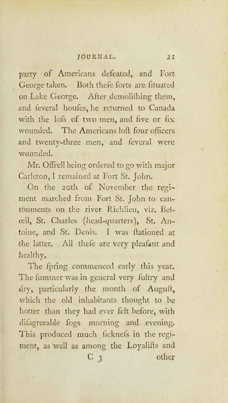 party of Americans defeated, and Fort George taken. Both thefe forts are fituated on Lake George. After demolifhing them, and feveral houfes, he returned to Canada with the lofs of two men, and five or fix wounded. The Americans loft four officers i and twentv-three men, and feveral were wounded. Mr. Offrell being ordered to go with major Carleton, I remained at Fort St. John. On the 20th of November the ree;i- meat marched from Fort St. John to can- tonments on the river Richlieu, viz. Bel- ceil, St. Charles (head-quarters), St. An- toine, and St. Denis. I was Rationed at the latter. All thefe are very pleafant and healthy. The fpring commenced early this year. The fummer was in general very fultry and dry, particularly the month of Auguft, which the old inhabitants thought to be hotter than they had ever felt before, with difagreeable fogs morning and evening. This produced much ficknefs in the regi- ment, as well as among the Loyalifts and C 3 other