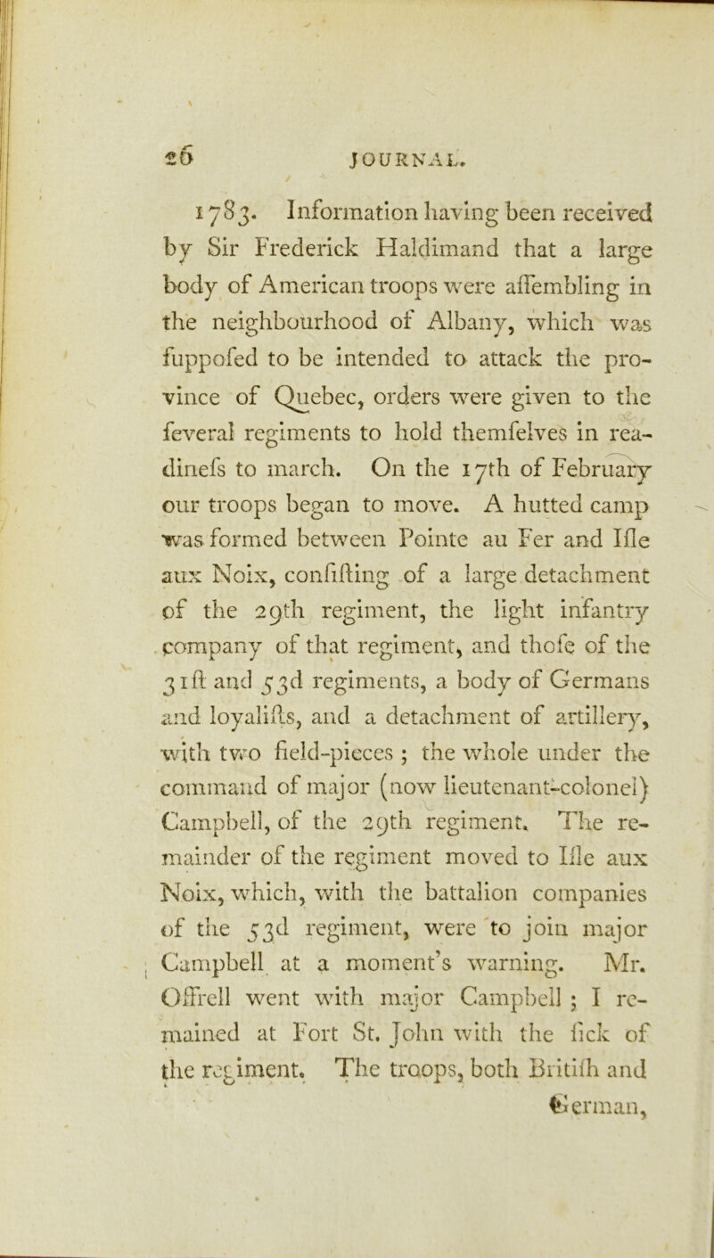 1783. Information having been received by Sir Frederick Haldimand that a large body of American troops were aflembling in the neighbourhood of Albany, which was fuppofed to be intended to attack the pro- vince of Quebec, orders were given to the feveral regiments to hold themfelves in rea- dinefs to march. On the 17th of February our troops began to move. A hutted camp was formed between Pointe au Fer and Ifle aux Noix, confifting of a large detachment of the 29th regiment, the light infantry pompany of that regiment, and thole of the 31ft and 53d regiments, a body of Germans and loyalifts, and a detachment of artillery, with two field-pieces ; the whole under the command of major (now lieutenant-colonel) Campbell, of the 29th regiment. The re- mainder of the regiment moved to File aux Noix, which, with the battalion companies of the 53d regiment, were to join major Campbell at a moment’s warning. Mr. Offrell went with major Campbell ; I re- mained at Fort St. John with the fick of the regiment. The troops, both Britilh and German,