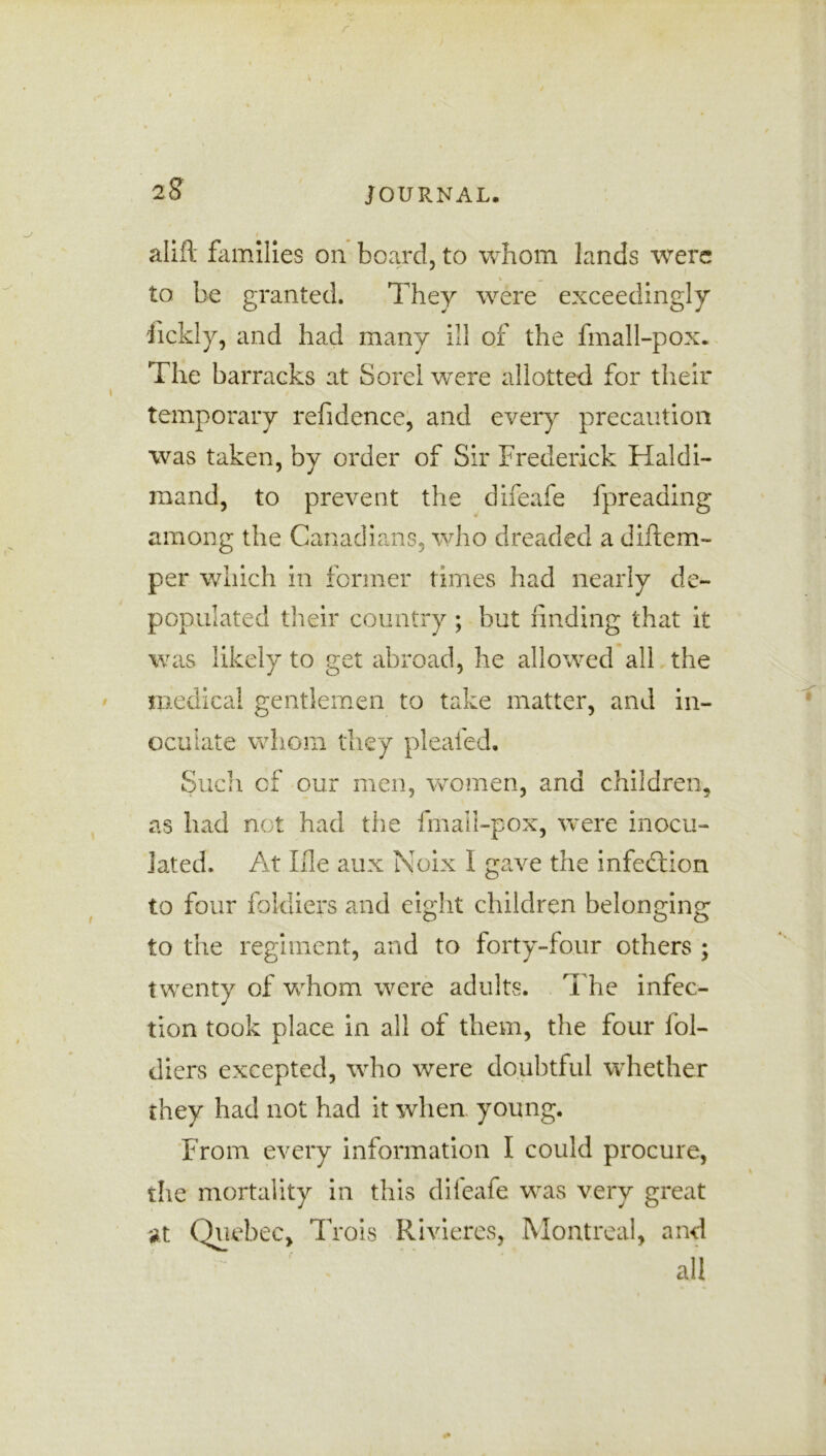 r 2 S' JOURNAL. I ' \ alift families on board, to whom lands were to be granted. They were exceedingly iickly, and had many ill of the fmall-pox. The barracks at Sorel were allotted for their temporary refidence, and every precaution was taken, by order of Sir Frederick Haldi- mand, to prevent the difeafe fpreading among the Canadians, who dreaded a diftem- per which in former times had nearly de- populated their country ; but finding that it was likely to get abroad, he allowed all the medical gentlemen to take matter, and in- oculate whom they pleaded. Such cf our men, women, and children, as had not had the fmall-pox, were inocu- lated. At file aux Noix I gave the infection to four fokliers and eight children belonging to the regiment, and to forty-four others ; twenty of whom were adults. The infec- tion took place in all of them, the four fol- diers excepted, who were doubtful whether they had not had it when young. From every information I could procure, the mortality in this difeafe was very great at Quebec, Trois Rivieres, Montreal, and all