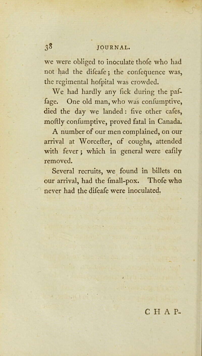 c 38 JOURNAL. I I we were obliged to inoculate thofe who had not had the difeafe; the confequence was, the regimental hofpital was crowded. We had hardly any fick during the paf- fage. One old man, who was confumptive, died the day we landed: five other cafes, moftly confumptive, proved fatal in Canada. A number of our men complained, on our arrival at Worcefter, of coughs, attended with fever; which in general were eafily removed. Several recruits, we found in billets on * * { our arrival, had the fmall-pox. Thofe who never had the difeafe were inoculated. ' i. r * . . . - • ■ t l /