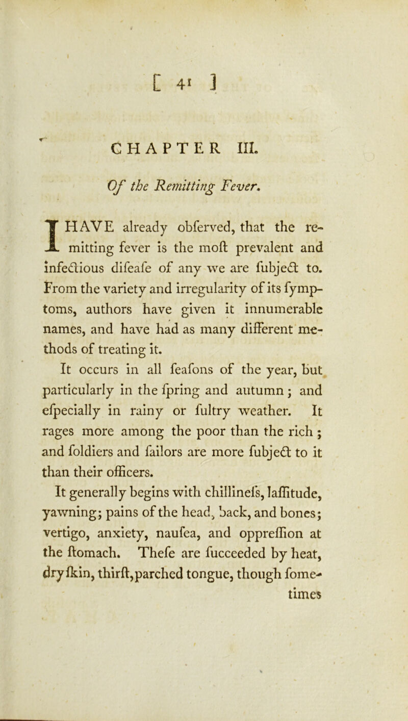 CHAPTER III. Of the Remitting Fever. I HAVE already obferved, that the re- mitting fever is the moft prevalent and infectious difeafe of any we are fubjeCt to. From the variety and irregularity of its fymp- toms, authors have given it innumerable » names, and have had as many different me- thods of treating it. It occurs in all feafons of the year, but particularly in the fpring and autumn ; and efpecially in rainy or fultry weather. It rages more among the poor than the rich ; and foldiers and failors are more fubjeft to it than their officers. It generally begins with chillinefs, laffitude, yawning; pains of the head, back, and bones; vertigo, anxiety, naufea, and oppreffion at the ftomach. Thefe are fucceeded by heat, dry fkin, thirft,parched tongue, though fome- times