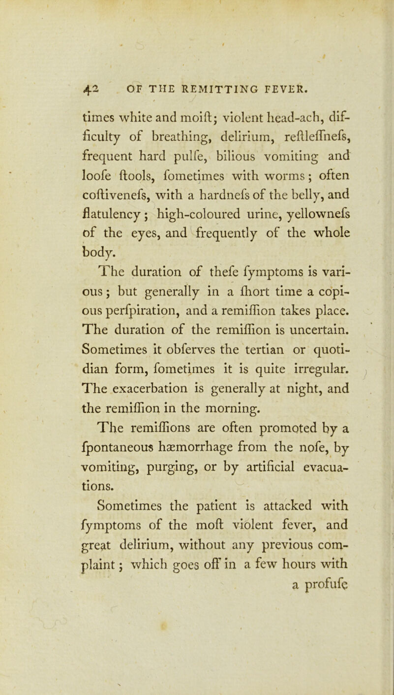 9 4^ OF THE REMITTING FEVER. / . / times white and moift; violent head-ach, dif- ficulty of breathing, delirium, reftleflhefs, frequent hard pulfe, bilious vomiting and loofe ftools, fometimes with worms; often coftivenefs, with a hardnefs of the belly, and flatulency ; high-coloured urine, yellownefs of the eyes, and frequently of the whole The duration of thefe fymptoms is vari- ous ; but generally in a fhort time a copi- ous perfpiration, and a remiflion takes place. The duration of the remiflion is uncertain. Sometimes it obferves the tertian or quoti- dian form, fometimes it is quite irregular. The exacerbation is generally at night, and the remiflion in the morning. The remiflions are often promoted by a fpontaneom haemorrhage from the nofe, by vomiting, purging, or by artificial evacua- tions. Sometimes the patient is attacked with fymptoms of the moft violent fever, and great delirium, without any previous com- plaint ; which goes off in a few hours with a profufe