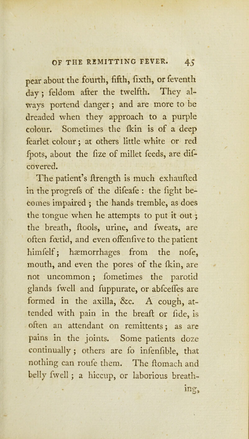 pear about the fourth, fifth, fixth, or feventh day; feldom after the twelfth. They al- ways portend danger; and are more to be dreaded when they approach to a purple colour. Sometimes the fkin is of a deep fcarlet colour; at others little white or red fpots, about the fize of millet feeds, are dis- covered. The patient’s ftrength is much exhaufied in the progrefs of the difeafe : the fight be- comes impaired ; the hands tremble, as does the tongue when he attempts to put it out; the breath, ftools, urine, and fweats, are often foetid, and even offenfive to the patient himfelf; haemorrhages from the nofe, mouth, and even the pores of the fkin, are not uncommon; fometimes the parotid glands lwell and fuppurate, or abfceffes are formed in the axilla, &c. A cough, at- tended with pain in the breaft or fide, is often an attendant on remittents; as are pains in the joints. Some patients doze continually; others are fo infenfible, that nothing can roule them. The ftomach and belly fwell ; a hiccup, or laborious breath-