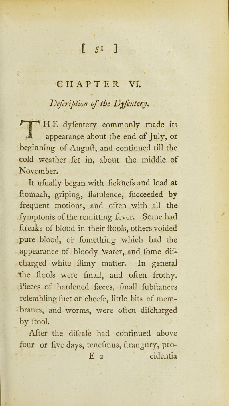 CHAPTER VI. * < T)efcription of the Dyfentery• THE dyfentery commonly made its appearance about the end of July, or beginning of Auguft, and continued till the cold weather fet in, about the middle of November. It ufually began with ficknefs and load at ftomach, griping, flatulence, fucceeded by frequent motions, and often with all the fymptoms of the remitting fever. Some had ftreaks of blood in their ftools, others voided pure blood, or fomething which had the appearance of bloody \vater, and fome dif- charged white flimy matter. In general the ftools were fmall, and often frothy. Pieces of hardened feces, fmall fubftances refembling fuet or cheefe, little bits of mem- branes, and worms, were often difcharged by ftool. After the diftafe had continued above four or five days, tenefmus, ftrangury, pro- E 2 cidentia