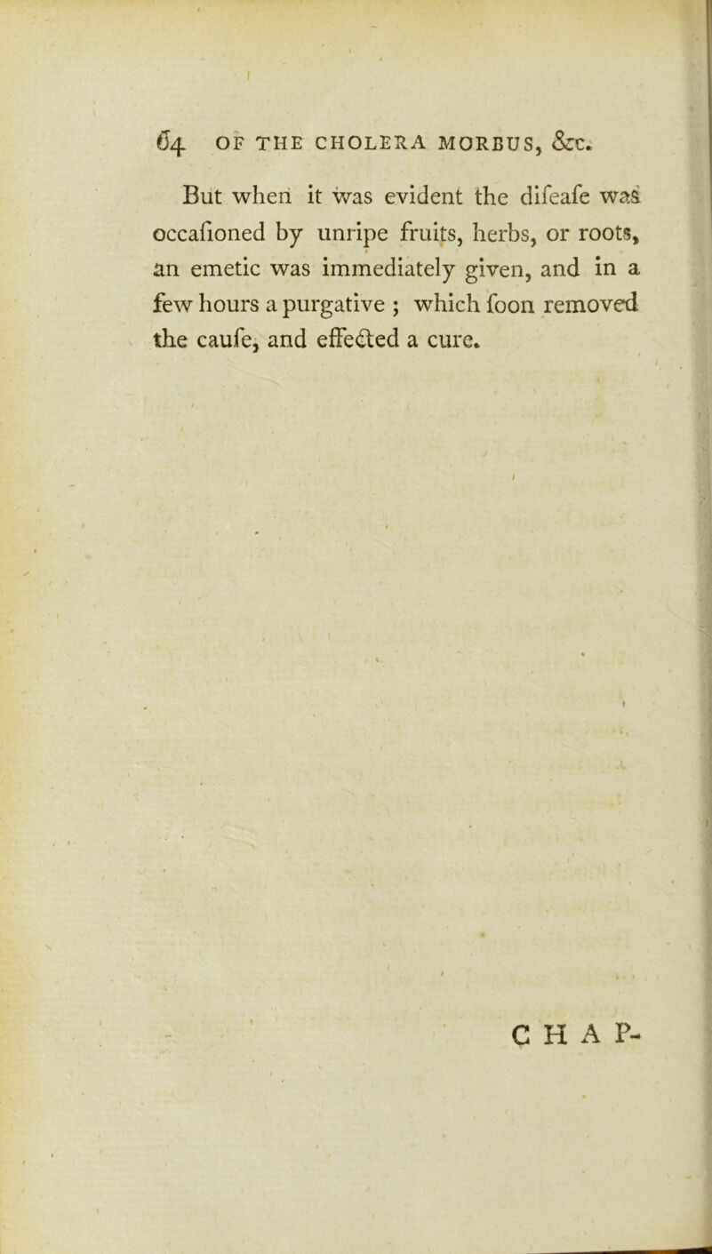But when it was evident the difeafe was occafioned by unripe fruits, herbs, or roots, an emetic was immediately given, and in a few hours a purgative ; which foon removed the caufe, and effected a cure*