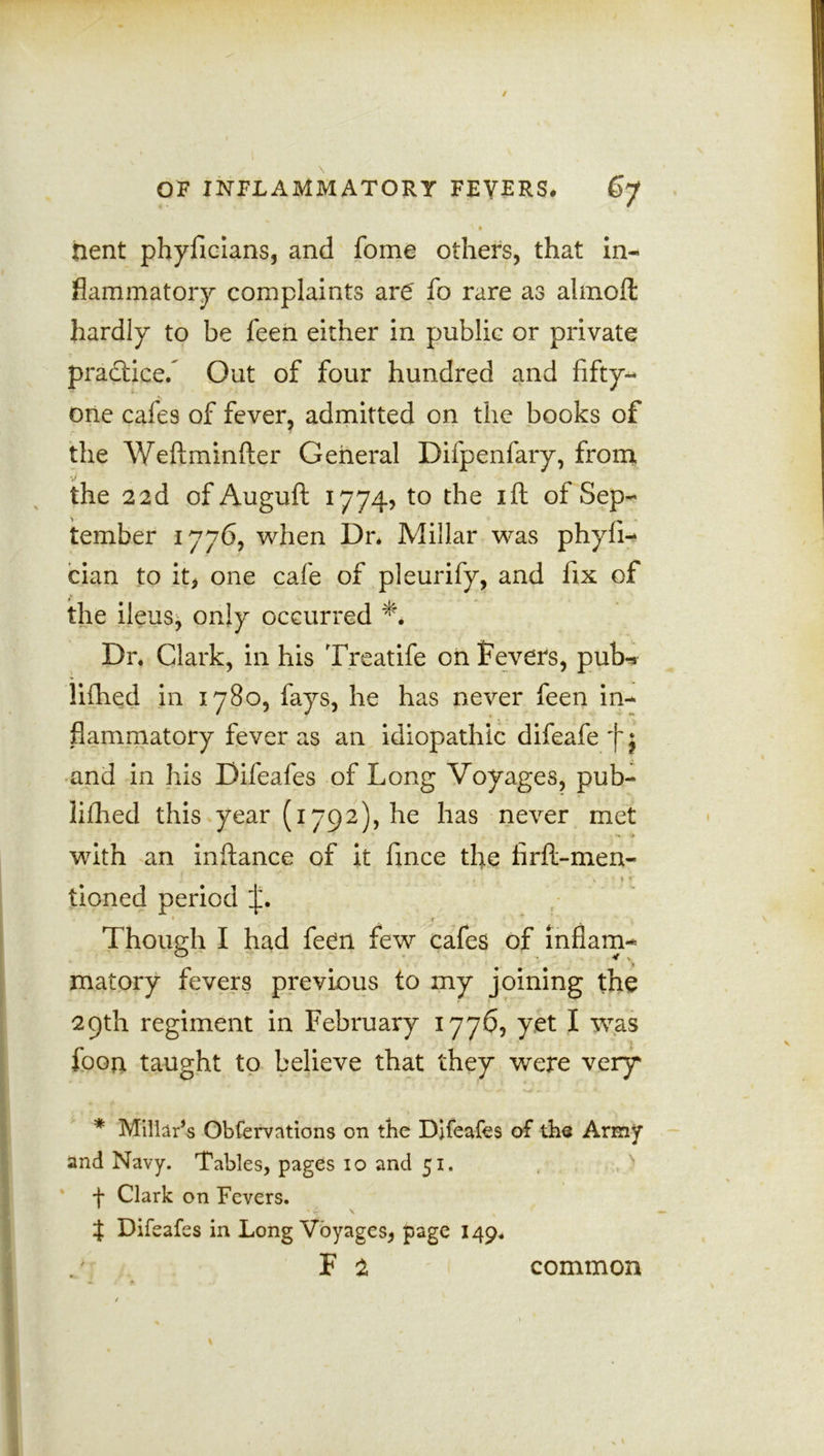 ' * nent phyficians, and fome others, that in- flammatory complaints are' fo rare as almoft hardly to be feen either in public or private practice. Out of four hundred and fifty- one cafes of fever, admitted on the books of the Weftminfter General Difpenfary, from the 22d of Auguft 1774, to the ift of Sep- tember 1776, when Dr* Millar was phyfi- cian to it, one cafe of pleurify, and fix of the ileus, only occurred Dr. Clark, in his Treatife on fevers, pub-* lifhed in 1780, fays, he has never feen in- flammatory fever as an idiopathic difeafe f j and in his Difeafes of Long Voyages, pub- lifhed this year (1792), he has never met with an inftance of it fince the firft-men- tioned period Though I had feen few cafes of inflam- matory fevers previous to my joining the 29th regiment in February 1776, yet I was ■ foon taught to believe that they were very * Millar’s Obfervations on the Difeafes of the Army and Navy. Tables, pages io and 51. f Clark on Fevers. t Difeafes in Long Voyages, page 149. F 2 common