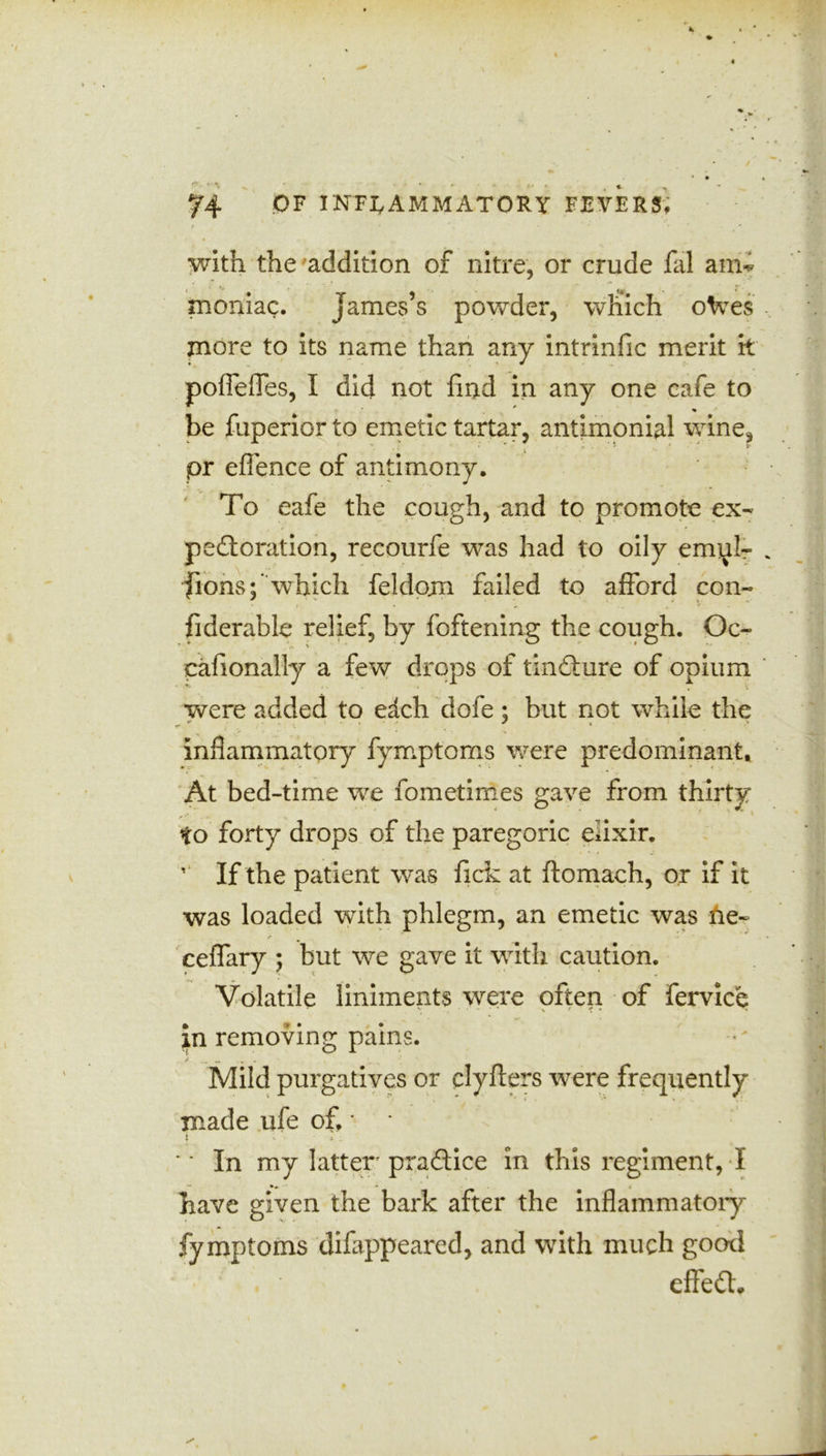 f ' ' ' with the addition of nitre, or crude fal ami moniac. James’s powder, which oVes more to its name than any intrinfic merit it poffeffes, I did not find in any one cafe to be fuperior to emetic tartar, antimonial wine, pr efience of antimony. To eafe the cough, and to promote ex- pectoration, recourfe was had to oily ennal- fions;'which feldom failed to afford con- fiderable relief, by foftening the cough. Oc- cafionally a few drops of tincture of opium were added to e<tch dofe ; but not while the inflammatory fymptoms were predominant. At bed-time we fometimes gave from thirty to forty drops of the paregoric eiixir. v If the patient was fick at ftomach, or if it was loaded with phlegm, an emetic was ne~ ceffary ; but we gave it with caution. Volatile liniments were often of fervice in removing pains. Mild purgatives or clyfters were frequently made ufe of. * * i - * : *' In my latter practice in this regiment, I ■* i have given the bark after the inflammatory fymptoms difiippeared, and with much good . effedh