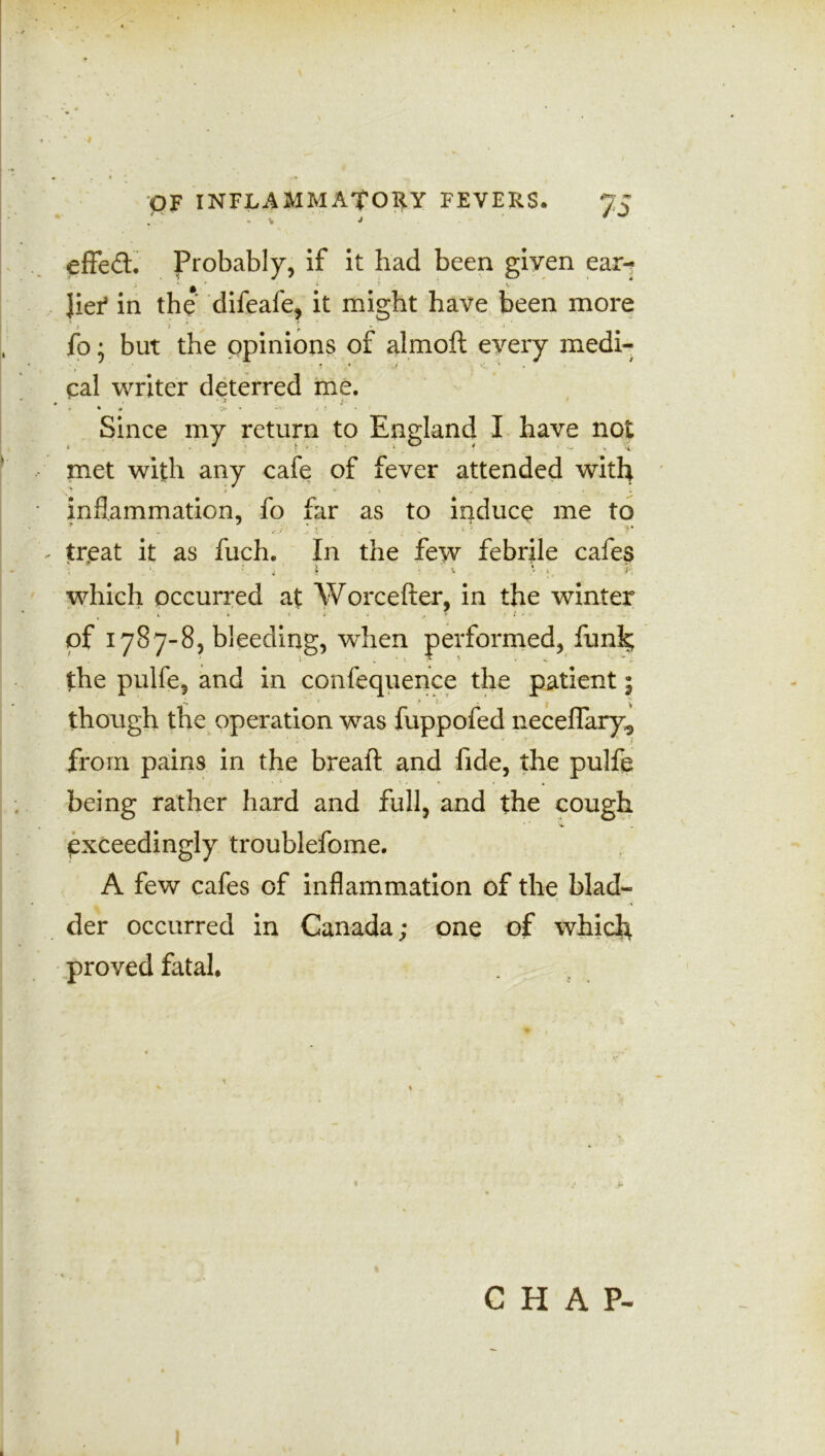 I OF INFLAMMATORY FEVERS. 7C / : ; > ' • ' ^ effed. Probably, if it had been given ear- JieT in the* difeafe, it might have been more fo; but the opinions of almoft every medi- cal writer deterred me. - * • V? * i * * Since my return to England I have not met with any cafe of fever attended with inflammation, fo far as to induce me to - treat it as fuch. In the few febrile cafes which occurred at AVorcefter, in the winter of 1787-8, bleeding, when performed, funk; the pulfe, and in confequence the patient 5 *» 1 1 f y though the operation was fuppofed neceflary*, from pains in the breaft and fide, the pulfe being rather hard and full, and the cough exceedingly troublefome. A few cafes of inflammation of the blad- der occurred in Canada; one of which proved fatal. ^ 1 ' % C H A P- 1