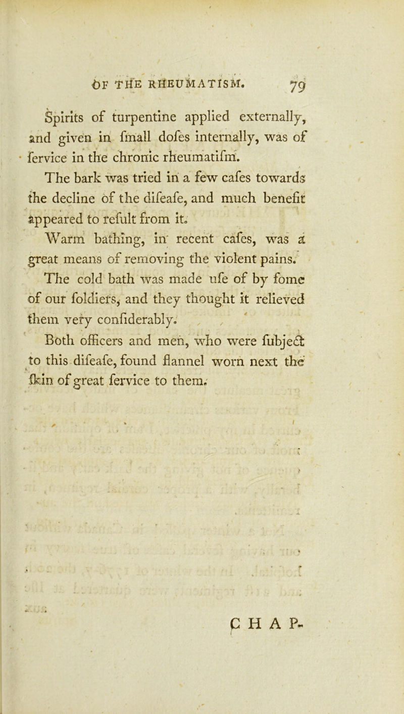 % Spirits of turpentine applied externally, and given in fmall dofes internally, was of * fervice in the chronic rheumatifm. The bark was tried in a few cafes towards the decline of the difeafe, and much benefit i appeared to refult from it, Warm bathing, in recent cafes, was a great means of removing the violent pains. The cold bath was made ufe of by fome of our foldiers, and they thought it relieved them very confiderably. * Both officers and men, who were fubjedt to this difeafe, found flannel worn next the fldn of great fervice to them.