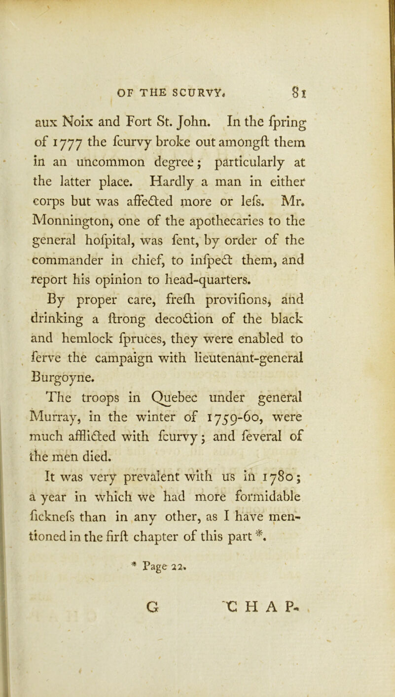 aux Noix and Fort St. John. In the fpring of 1777 the fcurvy broke outamongft them in an uncommon degree; particularly at the latter place. Hardly a man in either corps but was affected more or lefs. Mr* Monnington* one of the apothecaries to the general hofpital, was fent, by order of the commander in chief, to infped: them* and report his opinion to head-quarters. By proper care, frefih provifions, and drinking a ftrong deception of the black and hemlock fpruces, they were enabled to Ferre the campaign with lieutenant-general Burgoyne. The troops in Quebec under general Murray, in the winter of 1759-60, were much affiidted with fcurvy ; and feveral of the men died. It was very prevalent with us in 1780; > , a year in which we had more formidable ficknefs than in any other, as I have men- tioned in the firft chapter of this part *. * Page 22.