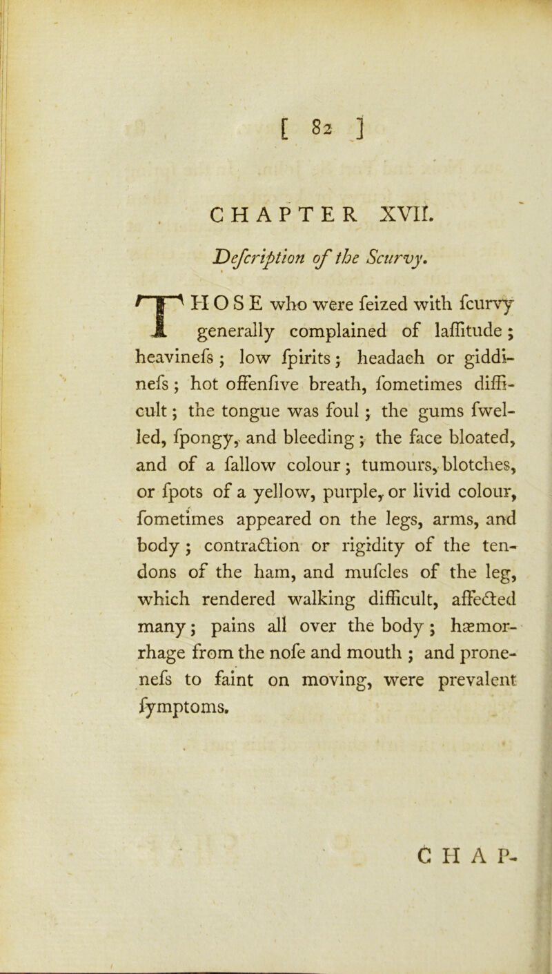 CHAPTER XVII. Defcription of the Scurvy. » THOSE who were feized with fcurvy generally complained of laffitude; heavinefs ; low fpirits; headaeh or giddi- nefs; hot offenfive breath, fometimes diffi- cult ; the tongue was foul; the gums fwel- led, fpongy, and bleeding; the face bloated, and of a fallow colour; tumours, blotches, or fpots of a yellow, purple,-or livid colour, fometimes appeared on the legs, arms, and body ; contraction or rigidity of the ten- dons of the ham, and mufcles of the leg, which rendered walking difficult, affedted many; pains all over the body; hemor- rhage from the nofe and mouth ; and prone- nefs to faint on moving, were prevalent fymptoms.