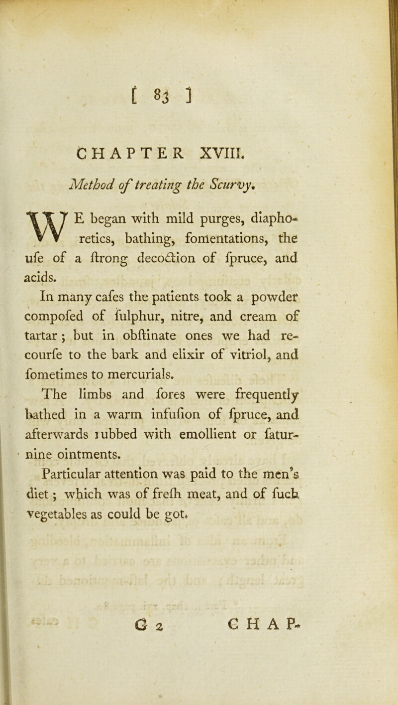 CHAPTER XVIII. * * * / Method of treating the Scurvy* WE began with mild purges, diapho- retics, bathing, fomentations, the ufe of a ftrong decodion of fpruce, and acids. i In many cafes the patients took a powder compofed of fulphur, nitre, and cream of tartar; but in obftinate ones we had re- courfe to the bark and elixir of vitriol, and fometimes to mercurials. The limbs and fores were frequently bathed in a warm infufion of fpruce, and afterwards rubbed with emollient or fatur- • nine ointments. Particular attention was paid to the men9$ diet; which was of frefh meat, and of fuch vegetables as could be got.