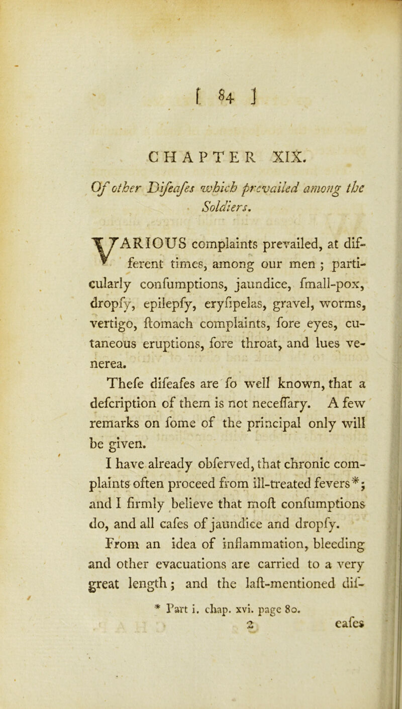 CHAPTER XIX. Of other Dnfeafes which prevailed among the Soldiers. ARIOUS complaints prevailed, at dif- ferent times, among our men ; parti- cularly confumptions, jaundice, fmall-pox, vertigo, ftomach complaints, fore eyes, cu- taneous eruptions, fore throat, and lues ve- nerea. Thefe difeafes are fo well known, that a defeription of them is not neceflary. A few remarks on fome of the principal only will be given. I have already obferved, that chronic com- plaints often proceed from ill-treated fevers*; and I firmly believe that moft confumptions do, and all cafes of jaundice and dropfy. From an idea of inflammation, bleeding and other evacuations are carried to a very great length; and the laft-mentioned dif- dropfy, epilepfy, eryfipelas, gravel, worms, * Part i. chap. xvi. page 80. eafes