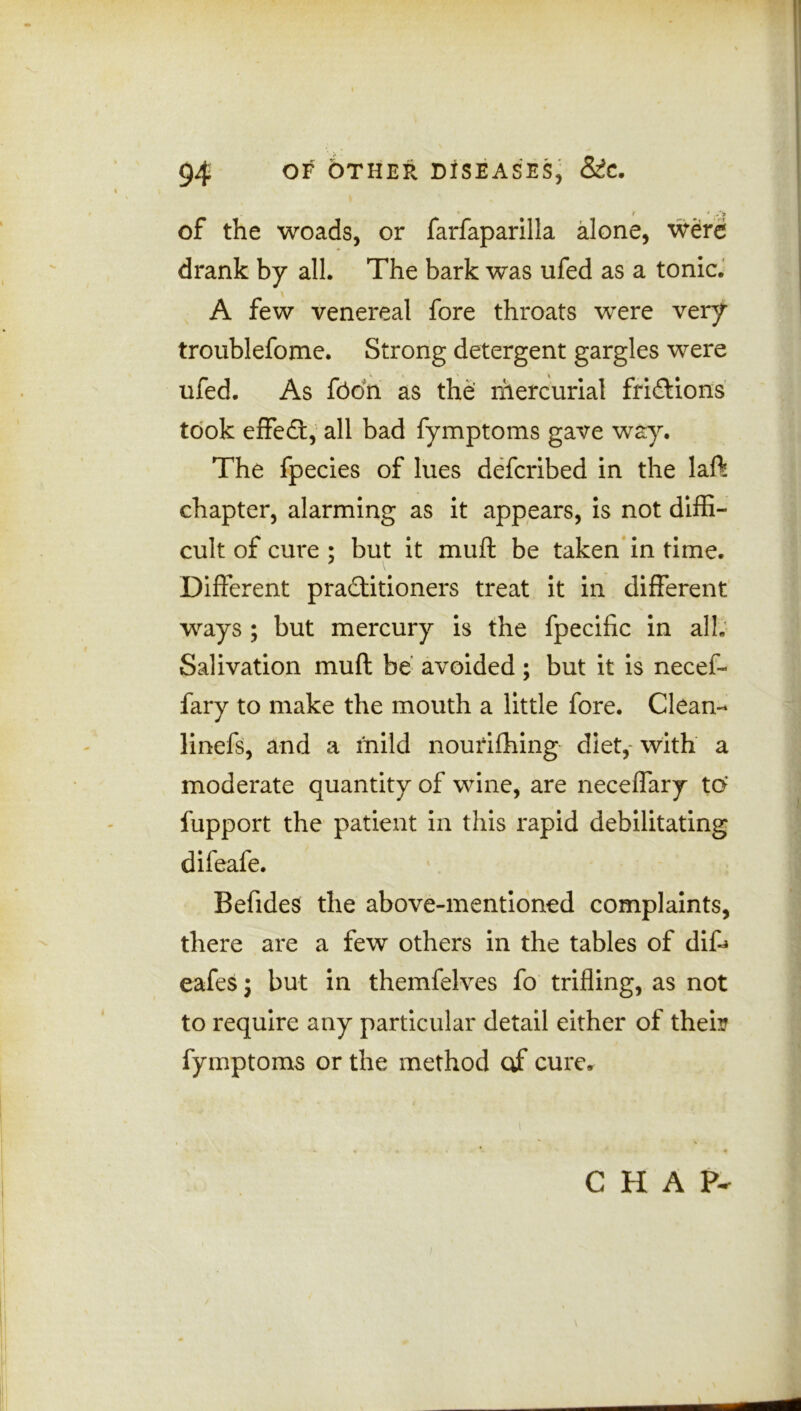 t * ./* of the woads, or farfaparilla alone, were drank by all. The bark was ufed as a tonic. A few venereal fore throats were very troublefome. Strong detergent gargles were ufed. As fodn as the mercurial frictions took effecft, all bad fymptoms gave way. The fpecies of lues defcribed in the laft chapter, alarming as it appears, is not diffi- cult of cure ; but it muft be taken in time. Different practitioners treat it in different ways ; but mercury is the fpecific in all; Salivation muft be avoided; but it is necef- fary to make the mouth a little fore. Clean- linefs, and a mild nourishing diet, with a moderate quantity of wine, are neceffary to fupport the patient in this rapid debilitating difeafe. Befides the above-mentioned complaints, there are a few others in the tables of diD eafes; but in themfelves fo trifling, as not to require any particular detail either of their fymptoms or the method of cure. CHAP-