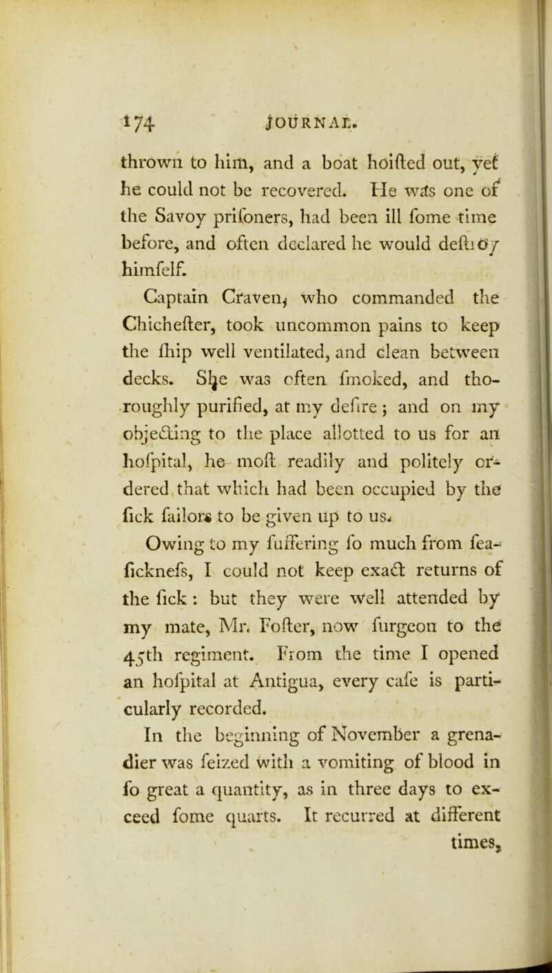 thrown to him, and a boat hoifted out, yet he could not be recovered. He w£s one of the Savoy prifoners, had been ill fome time before, and often declared he would deftid'y hiinfelf. Captain Craven* who commanded the Chichefter, took uncommon pains to keep the Ihip well ventilated, and clean between decks. Slje was often fmoked, and tho- roughly purified, at my defire ; and on my objecting to the place allotted to us for an hofpital, he molt readily and politely or- dered that which had been occupied by the fick failors to be given up to u$< Owing to my fuffering fo much from fea- ficknefs, I could not keep exaft returns of the lick : but they were Well attended by my mate, Mr. Fofter, now furgeon to the 4^th regiment. From the time I opened an hofpital at Antigua, every cafe is parti- cularly recorded. In the beginning of November a grena- dier was feized with a vomiting of blood in fo great a quantity, as in three days to ex- ceed fome quarts. It recurred at different times*