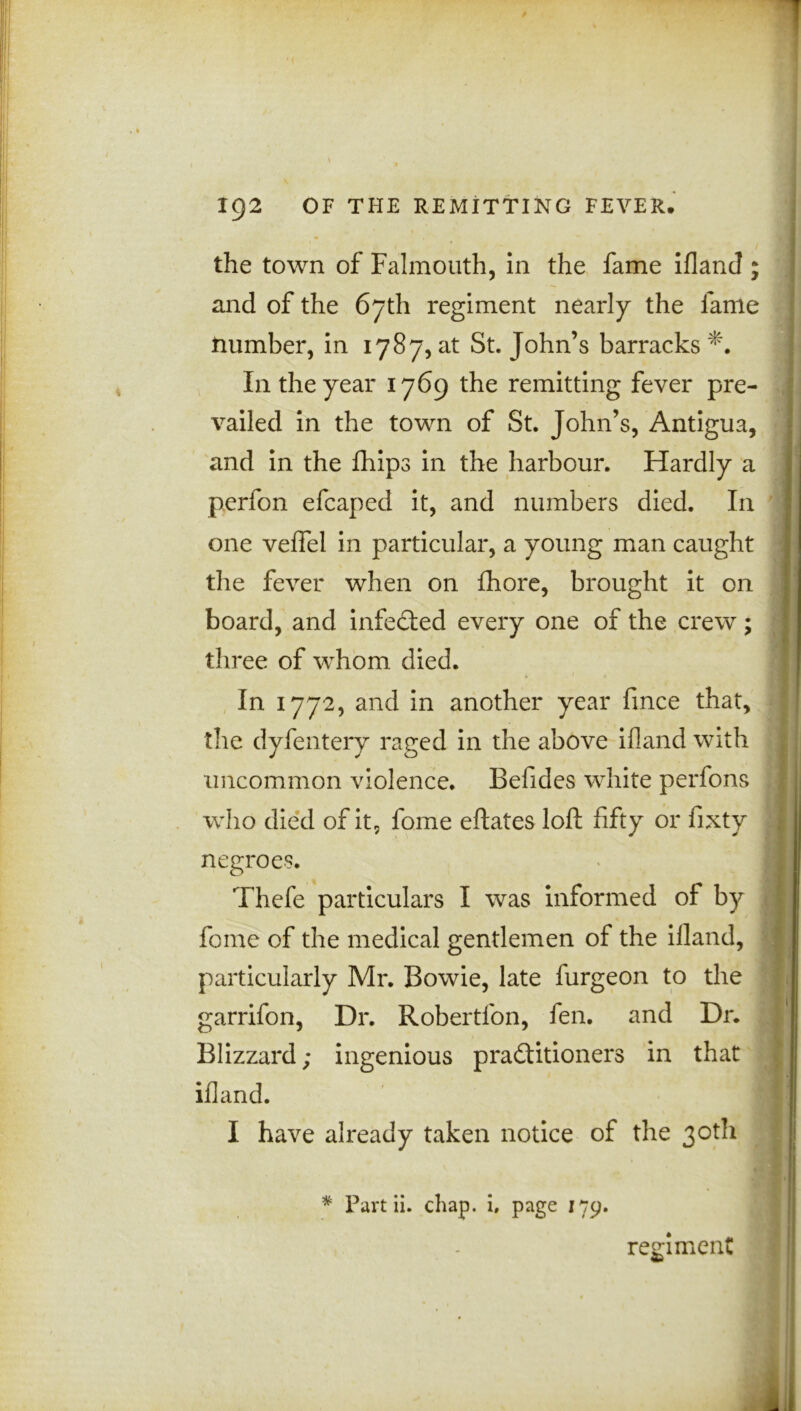 the town of Falmouth, in the fame ifland and of the 67th regiment nearly the lame Humber, in 1787, at St. John’s barracks *. In the year 1769 the remitting fever pre- vailed in the town of St. John’s, Antigua, and in the fhips in the harbour. Hardly a perfon efcaped it, and numbers died. In one veflel in particular, a young man caught the fever when on fhore, brought it on board, and infected every one of the crew; three of whom died. In 1772, and in another year fince that, the dyfentery raged in the above ifland with uncommon violence. Befides white perfons who died of it, fome eftates loft fifty or fixty negroes. Thefe particulars I was informed of by fome of the medical gentlemen of the ifland, particularly Mr. Bowie, late furgeon to the garrifon, Dr. Robertfon, fen. and Dr. Blizzard; ingenious practitioners in that ifland. I have already taken notice of the 30th * Part ii. chap, i, page 179. reviment «A