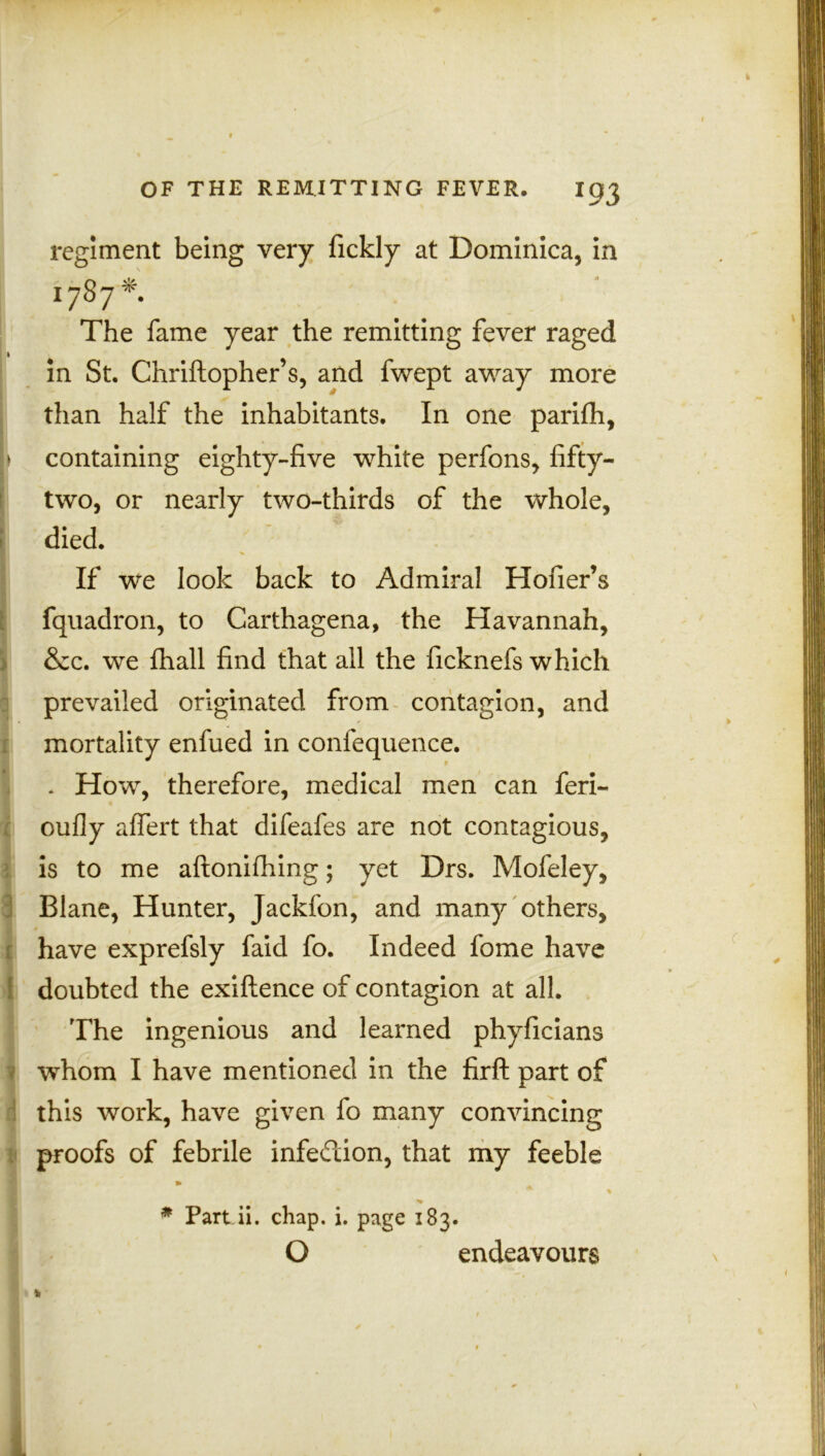 fc OF THE REMITTING FEVER. I93 regiment being very fickly at Dominica, in 1787*. The fame year the remitting fever raged 1 in St. Chriftopher’s, and fwept away more than half the inhabitants. In one parifh, > containing eighty-five white perfons, fifty- two, or nearly two-thirds of the whole, died. If we look back to Admiral Hofier’s fquadron, to Garthagena, the Havannah, &c. we fhall find that all the ficknefs which prevailed originated from contagion, and mortality enfued in confequence. . How, therefore, medical men can feri- oufly affert that difeafes are not contagious, is to me aftonifhing; yet Drs. Mofeley, Blane, Hunter, Jackfon, and many others, have exprefsly faid fo. Indeed fome have 1 doubted the exiftence of contagion at all. The ingenious and learned phyficians whom I have mentioned in the firft part of this work, have given fo many convincing . proofs of febrile infection, that my feeble III • . * % # Part ii. chap. i. page 183. O endeavours 1 k L