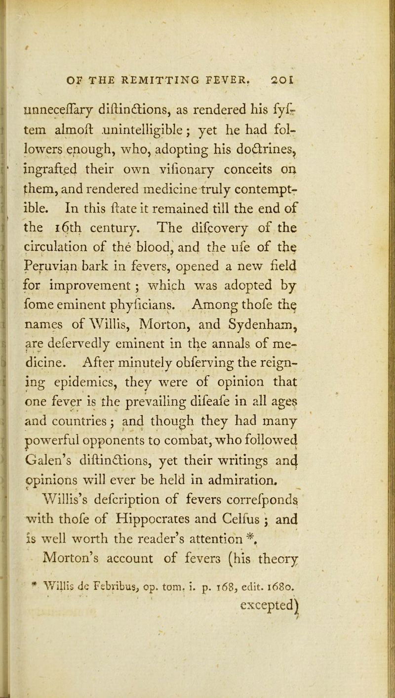 ■ > _> i ^ • * ' • * s f • uimeceflary diftindtions, as rendered his fyf- tem almoft .unintelligible; yet he had fol- lowers enough, who, adopting his dodfaines, i* ingrafted their own vifionary conceits on : them, and rendered medicine truly contempt- ible. In this ftate it remained till the end of \ the 16th century. The difcovery of the circulation of the blood, and the ufe of the ■ v ' . f \ Peruvian bark in fevers, opened a new field for improvement; which was adopted by fome eminent phyficians. Among thofe the l names of Willis, Morton, and Sydenham, are defervedly eminent in the annals of me- dicine. After minutely obferving the reign- ing epidemics, they were of opinion that > one fever is the prevailing difeafe in all ages and countries; and though they had many powerful opponents to combat, who followed Galen’s diftindtions, yet their writings ancj. opinions will ever be held in admiration. Willis’s defcription of fevers correfponds with thofe of Hippocrates and Celfus ; and is well worth the reader’s attention Morton’s account of fevers (his theory •1 * Willis de Febribus., op. tom, i. p. 16S, edit. 1680. t | 1/ a ' '1 * excepted)