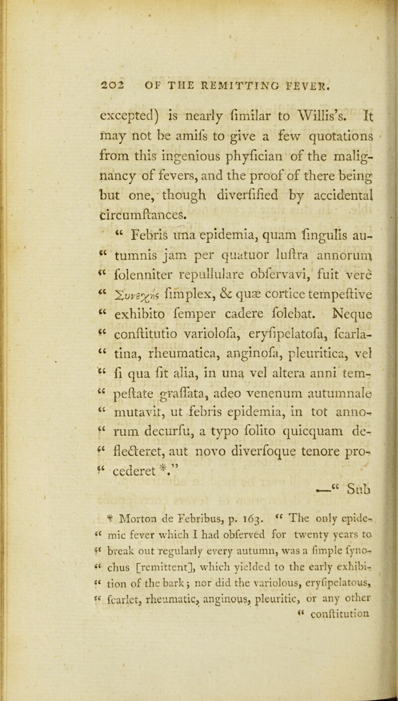 excepted) is nearly fimilar to Willis’s. It may not be amiis to give a few quotations from this ingenious phyfician of the malig- nancy of fevers, and the proof of there being but one, though diverfified by accidental circumfiances. “ Fehris una epidemia, quam fmgulis au- cc tumnis jam per quatuor luftra annorum <c folenniter rep nil ui are obfervavi, fuit vere u fimplex, & qux cortice tempeftive u exhibito femper cadere folebat. Neque a conftitutio variolofa, eryfipelatofa, fcarla- u tina, rheumatica, anginofa, pleuritica, vel “ fi qua fit alia, in una vel altera anni tem- u peltate graffata, adeo venenum autumnal© “ mutavit, ut febris epidemia, in tot anno- “ rum decurfu, a typo folito quicquam de- ^ flederet, aut novo diverfoque tenore pro- cederet'V’ *—cc Sub f Morton de Febribus, p. 163. “ The only epide-, i( mic fever which I had obferved for twenty years to break out regularly every autumn, was a fimple fyno- s( chus [remittent], which yielded to the early exhibi- t( tion of the bark; nor did the variolous, eryfipelatous, u fcarlet, rheumatic, anginous, pleuritic, or any other conftitution