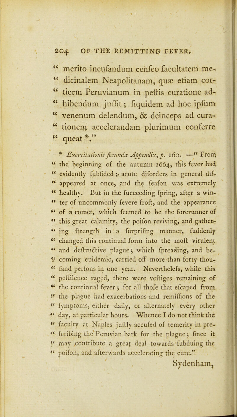 'i \ 204 OF THE REMITTING FEVER, “ merito incufandum cenfeo facultatem mc^ “ dicinalem Neapolitanam, quae etiam cor,- 1 u ticcm Peruvianum in peftis curatione ad- <c hibendum juffit; fiquidem ad hoc ipfum <c venenum delendum, & deinceps ad cura- u tionem accelerandam plurimum conferre u queat * Exercitationis fecund# Appendix> p. 16o. —<( From €f the beginning of the autumn 1664, this fever had u evidently fubfided ;* acute diforders in general dif- “ appeared at once, and the feafon was extremely “ healthy. But in the fucceeding fpring, after a win* “ ter of uncommonly fevere froff, and the appearance iS of a comet, which feemed to be the forerunner of $ <( this great calamity, the poifon reviving, and gather- “ ing flrength in a furprifmg manner, fuddenly changed this continual form into the moil virulent “ and definitive plague ; which fpreading, and be- fr coming epidemic, carried off more than forty thou- “ fand perfons in one year. Neverthelefs, while this “ peftilence raged, there were veftiges remaining of M the continual fever ; for all thofe that efcaped from the plague had exacerbations and remillions of the t( fymptoms, either daily, or alternately every other day, at particular hours. Whence I do not think the i( faculty at Naples juflly accufed of temerity in pre- €i fcribing the'Peruvian bark for the plague; fince it <£ may contribute a great deal towards fubduing the poifon, and afterwards accelerating the cure.” , Sydenham,