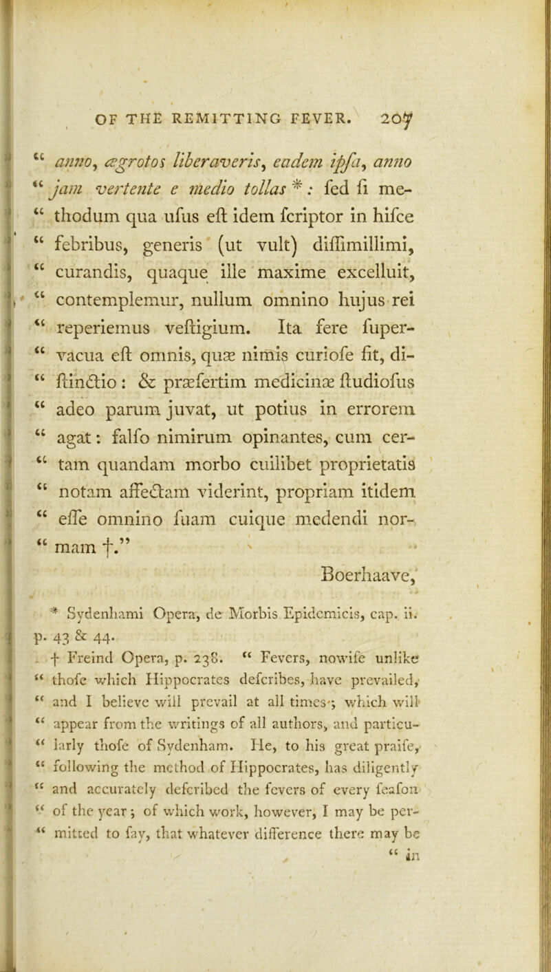 / OF THE REMITTING FEVER. 20^ cc amw, cegrotos liberaverts ^ eadem ipfa, anno “ y#/# vertente e medio tollas * ; fed fi me- “ thodum qua ufus eft idem fcriptor in hifce 1 “ febribuS) generis (ut vult) diifimillimi, u curandis, quaque ille maxime excelluit, % a contemplemur, nullum omnino hujus rei <c reperiemus veftigium. Ita fere fuper- “ vacua eft omnis, qux nimis curiofe fit, di- “ ftindtio : & praefertim medicinse ftudiofus u adeo parum juvat, ut potius in errorem “ agat: falfo nimirum opinantes, cum cer- u tarn quandam morbo cuilibet proprietati9 “ notam affedam viderint, propriam itidem “ efle omnino fuam cuique medendi nor- u mam f „ „ . Boerhaave, V • • t - v * Sydenhami Opera, de Morbis Epidemicis, cap. ii. | P* 43 & 44* f Freind Opera, p. 238. Cl Fevers, nowife unlike u thofe which Hippocrates defcribes, have prevailed,' £f and I believe will prevail at all times'; which will- t( appear from the writings of all authors, and particu- u larly thofe of Sydenham. He, to his great praife, <c following the method of Hippocrates, has diligently (C and accurately deferihed the fevers of every feafon of the year; of which work, however, I may be per- u milted to fay, that whatever difference there may be “ in