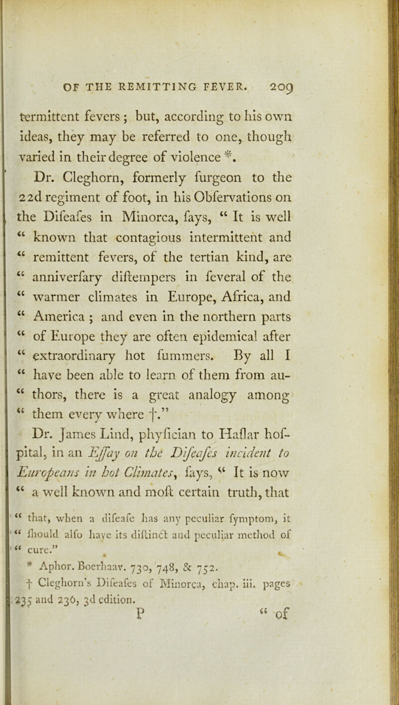 termittent fevers ; but, according to his own ideas, they may be referred to one, though varied in their degree of violence Dr. Cleghorn, formerly furgeon to the 22d regiment of foot, in his Obfervations on the Difeafes in Minorca, fays, “ It is well “ known that contaeious intermittent and O u remittent fevers, of the tertian kind, are u anniverfary diftempers in feveral of the “ warmer climates in Europe, Africa, and “ America ; and even in the northern parts w of Europe they are often epidemical after “ extraordinary hot fummers. By all I “ have been able to learn of them from au- “ thors, there is a great analogy among “ them every where f.” Dr. James Lind, phyfician to Haflar hos- pital, in an Ejfay on the Difeafes incident to Europeans in hot Climates, fays, ^ It is now ' % “ a well known and moft certain truth, that <c that, when a difeafe lias any peculiar fymptom, it u fhould alfo have Its diftindt and peculiar method of “ cure.” c * Aphor. Boerhaav. 730, 748, & 752. t Cleghorn’s Difeafes of Minorca, chap. iii. pages 235 and 236, 3d edition. P vf