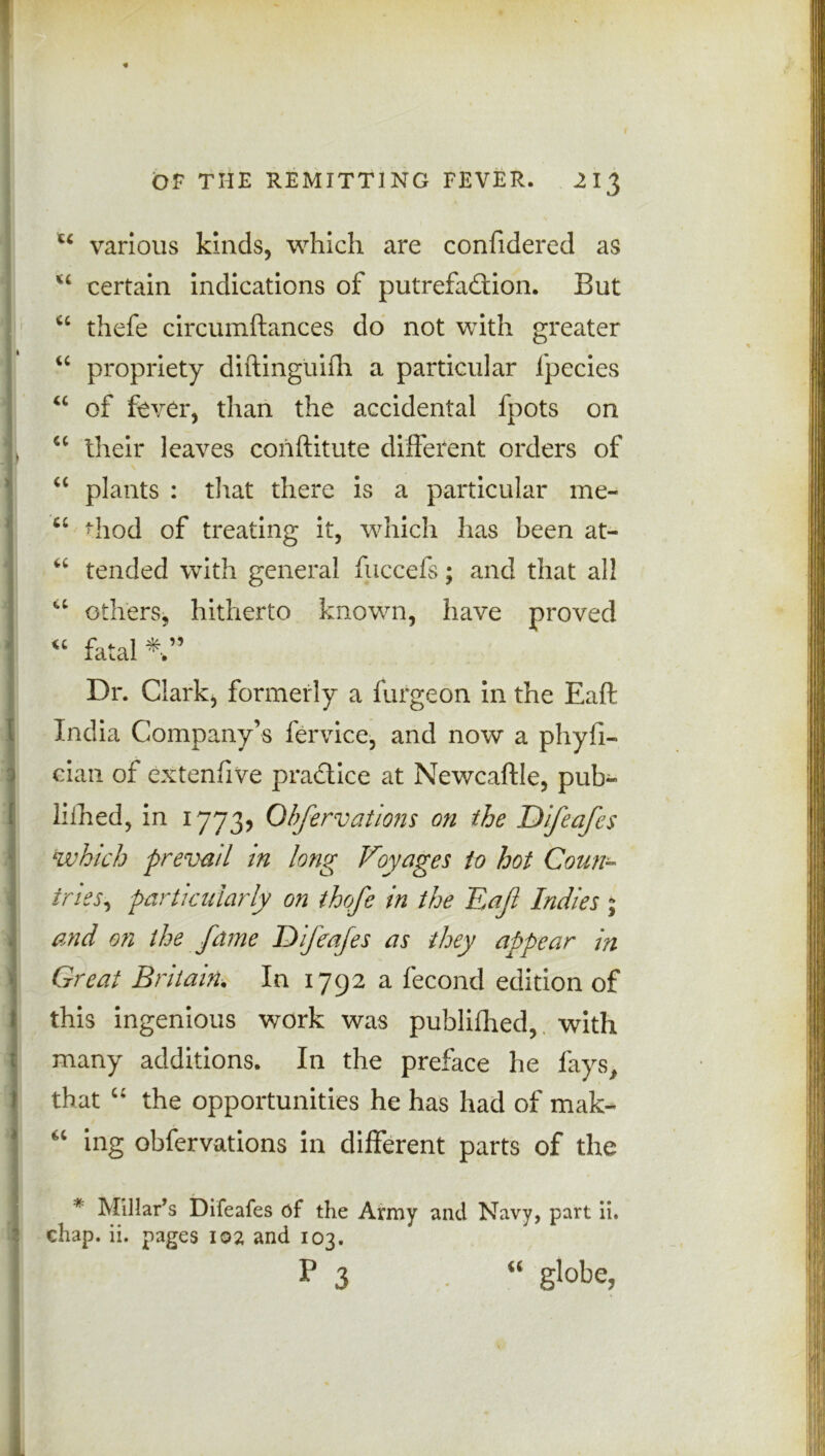 u various kinds, which are confidered as u certain indications of putrefaction. But u thefe circumftances do not with greater “ propriety diftinguifh a particular fpecies “ of fever, than the accidental fpots on , “ their leaves cohftitute different orders of tc plants : that there is a particular me- u hod of treating it, which has been at- “ tended with general fiiccefs; and that all “ others, hitherto known, have proved u fatal V Dr. Clark, formerly a furgeon in the Eaft | India Company’s fervice, and now a phyli- i cian of extenfive practice at Newcaftle, pub- liihed, in 1773? Ohfervations on the Difeafes which prevail in long Voyages to hot Coun- i tries, particularly on thqfe in the Eaf Indies ; and on the fame Difeafes as they appear in 1 Great Britain. In 1792 a fecond edition of this ingenious work was publilhed, with many additions. In the preface he fays, that “ the opportunities he has had of mak- ing ohfervations in different parts of the * Millar’s Difeafes of the Army and Navy, part ii. chap. ii. pages 102 and 103. P 3 “ globe,