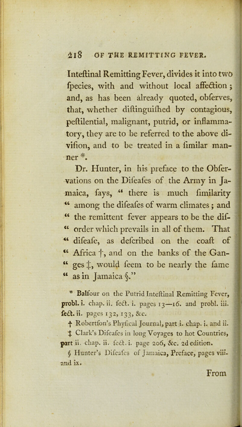 Inteftinal Remitting Fever, divides it into two fpecies, with and without local affection; and, as has been already quoted, obferves, that, whether diftinguifhed by contagious, peftilential, malignant, putrid, or inflamma- tory, they are to be referred to the above di- vifion, and to be treated in a limilar man- ner * Dr. Hunter, in his preface to the Obfer- vations on the Difeafes of the Army in Ja- maica, fays, u there is much fimilarity among the difeafes of warm climates ; and the remittent fever appears to be the dis- order which prevails in all of them. That 44 difeafe, as defcribed on the coaft of cc Africa f, and on the banks of the Gan- 44 ges J, would feem to be nearly the fame “ as in Jamaica u u * Balfour on the Putrid Inteftinal Remitting Fever, probl. i. chap. ii. left. i. pages 13—16. and probl. iii. fe£t. ii. pages 132, 133, &c. •(* Robertfon’s Phyhcal Journal, part i. chap. i. and ii. % Clark’s Difeafes in long Voyages to hot Countries, part ii. chap. ii. fe£t. i. page 206, &c. 2d edition. § Hunter’s Difeafes of Jamaica, Preface, pages viii. and ix. From