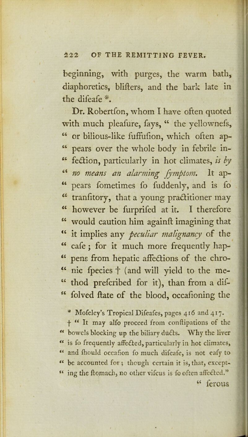 beginning, with purges, the warm bath, diaphoretics, blifters, and the bark late in the difeafe Dr. Robertfon, whom I have often quoted with much pleafure, fays, “ the yellownefs, or bilious-like fuffufion, which often ap- “ pears over the whole body in febrile in- *£ fedtion, particularly in hot climates, is by <c no means an alarming fymptom. It ap- u pears fometimes fo fuddenly, and is fo “ tranfitory, that a young pradtitioner may “ however be furprifed at it. I therefore “ would caution him againft imagining that <c it implies any peculiar malignancy of the “ cafe ; for it much more frequently hap- “ pens from hepatic affedtions of the chro- “ nic fpecies f (and will yield to the me- thod preferibed for it), than from a dif- sc folved ftate of the blood, occafioning the * Mofeley’s Tropical Difeafes, pages 416 and 417. f (( It may alfo proceed from conflipations of the u bowels blocking up the biliary dudts. Why the liver “ is fo frequently affedfced, particularly in hot climates, “ and fhould occafion fo much difeafe, is not eafy to i( be accounted for; though certain it is,that, excepts ing the ftomaoh, no other vifeus is fo often affected/5 u ferous
