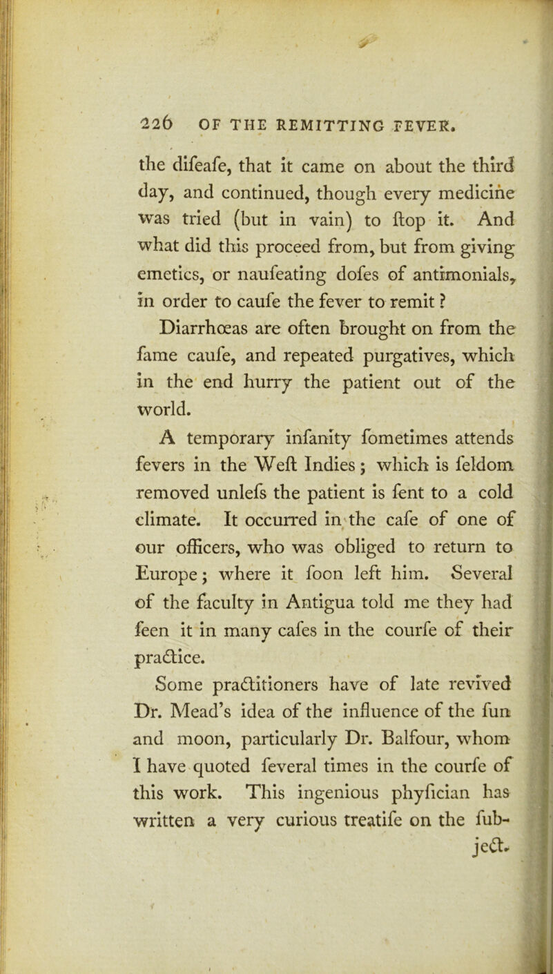 < 22b OF THE REMITTING FEVER, the difeafe, that it came on about the third day, and continued, though every medicine was tried (but in vain) to flop it. And what did this proceed from, but from giving emetics, or naufeating dofes of antrmonialsy in order to caufe the fever to remit ? Diarrhoeas are often brought on from the fame caufe, and repeated purgatives, which in the end hurry the patient out of the world. A temporary infanity fometimes attends fevers in the Weft Indies; which is feldonx removed unlefs the patient is fent to a cold climate. It occurred in the cafe of one of i our officers, who was obliged to return to Europe; where it foon left him. Several of the faculty in Antigua told me they had * feen it in many cafes in the courfe of their practice. Some practitioners have of late revived Dr. Mead’s idea of the influence of the fun and moon, particularly Dr. Balfour, whom I have quoted feveral times in the courfe of this work. This ingenious phyfician has written a very curious treatife on the fub- jeCIr