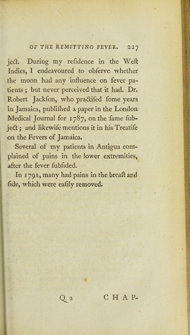 je<ft. During my refidence in the Weft Indies, I endeavoured to obferve whether the moon had any influence on fever pa- tients ; but never perceived that it had. Dr. Robert Jackfon, who pra&ifed fome years in Jamaica, publifhed a paper in the London Medical Journal for 1787, on the fame fub- jedt; and likewife mentions it in his Treatife on the Fevers of Jamaica. Several of my patients in Antigua com- plained of pains in the lower extremities, after the fever fubfided. In 1791, many had pains in the breaft and fide, which were eafily removed.