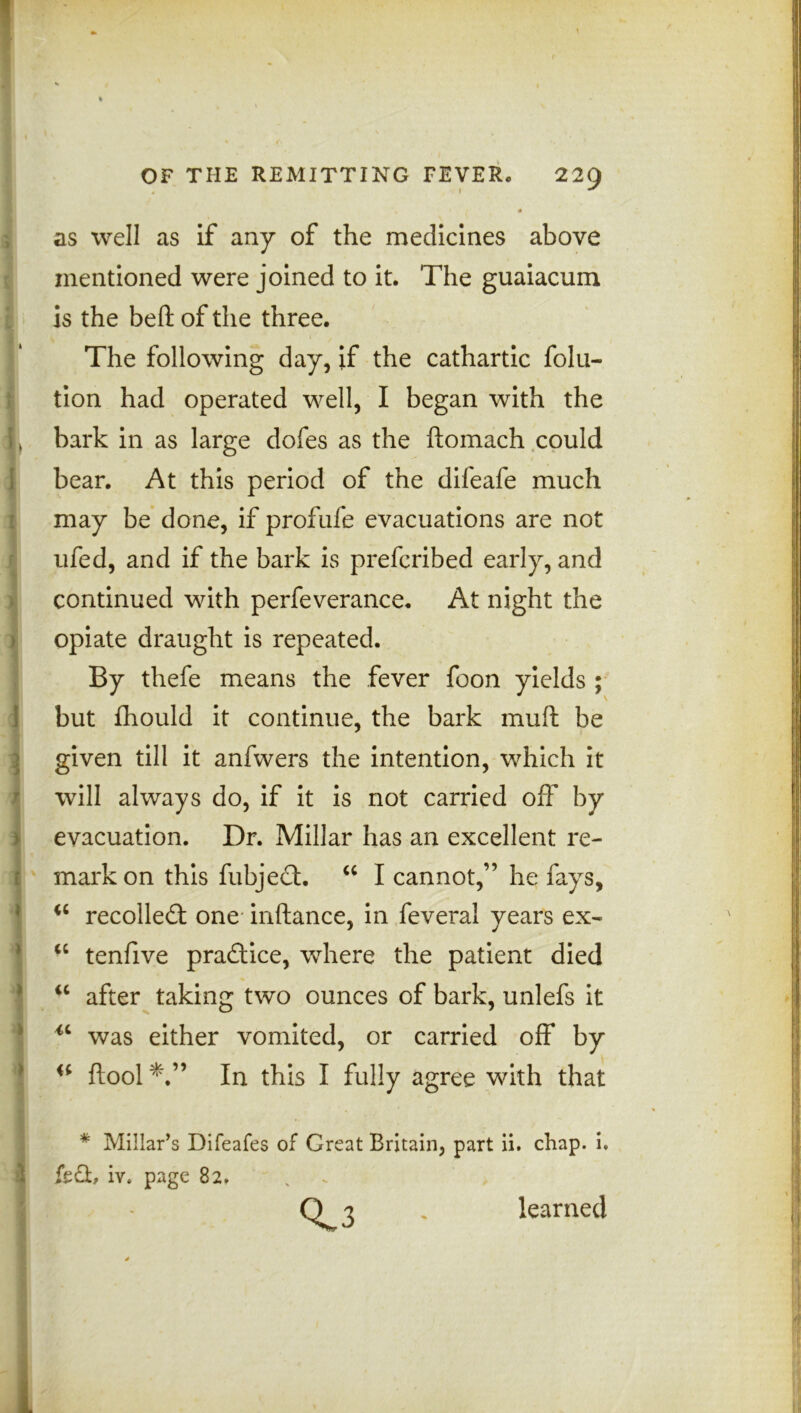 as well as if any of the medicines above mentioned were joined to it. The guaiacum is the beft of the three. The following day, if the cathartic folu- tion had operated well, I began with the bark in as large dofes as the ftoinach could bear. At this period of the difeafe much may be done, if profufe evacuations are not ufed, and if the bark is prefcribed early, and continued with perfeverance. At night the opiate draught is repeated. By thefe means the fever foon yields ; but fhould it continue, the bark mud; be given till it anfwers the intention, which it will always do, if it is not carried off by evacuation. Dr. Millar has an excellent re- mark on this fubject. u I cannot,” he fays, “ recoiled: one inftance, in feveral years ex- “ tenfive practice, where the patient died u after taking two ounces of bark, unlefs it u was either vomited, or carried off by ftool In this I fully agree with that * Millar’s Difeafes of Great Britain, part ii. chap. i. fed, iv* page 82, Q 3 . learned
