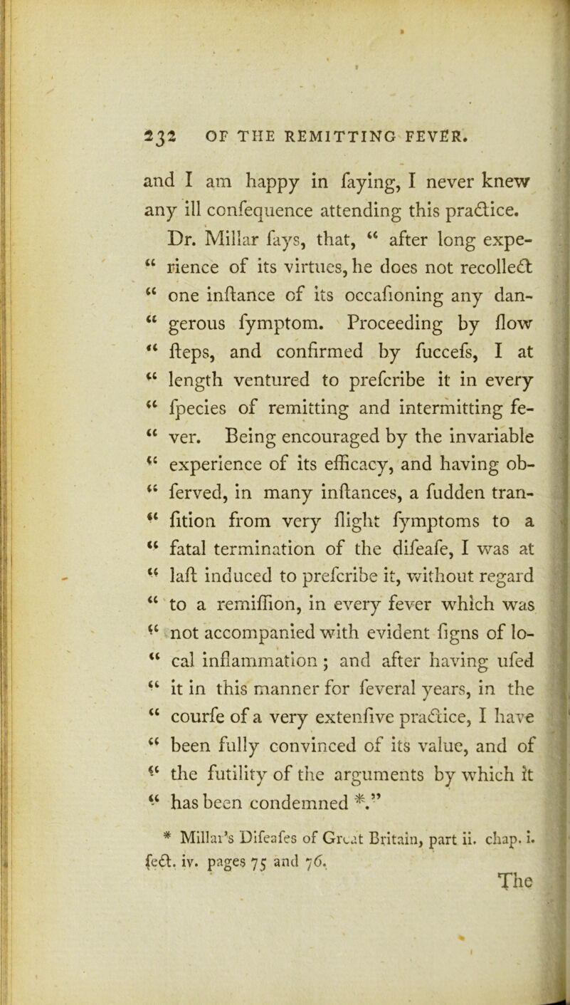 and I am happy in faying, I never knew any ill confequence attending this practice. 1 Dr. Millar fays, that, w after long expe- u rience of its virtues, he does not recollect u one inftance of its occafioning any dan- a gerous fymptom. Proceeding by flow 41 fteps, and confirmed by fuccefs, I at u length ventured to prefcribe it in every u fpecies of remitting and intermitting fe- u ver. Being encouraged by the invariable experience of its efficacy, and having ob- ferved, in many inftances, a fudden tran- iC fition from very flight fymptoms to a u fatal termination of the difeafe, I was at “ laft induced to prefcribe it, without regard “ to a remifiion, in every fever which was not accompanied with evident figns of lo- w cal inflammation ; and after having ufed “ it in this manner for feveral years, in the “ courfe of a very extenfive practice, I have a been fully convinced of its value, and of *c the futility of the arguments by which it “ has been condemned # Millar’s Difeafes of Great Britain, part ii. chap. i. fe£f. iv. pages 75 and 76. The