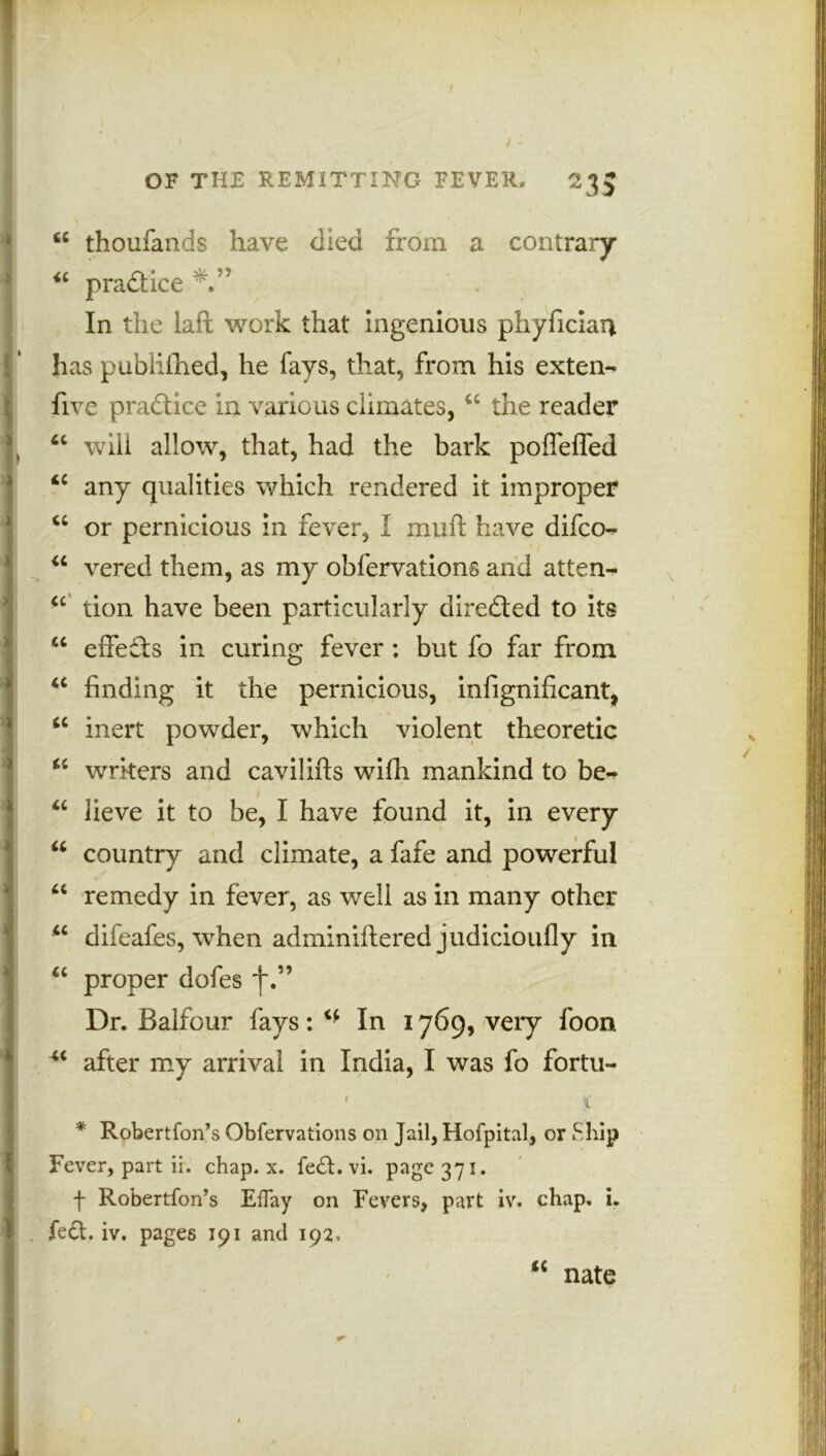 mimmm i !<c thoufands have died from a contrary* “ pradice In the laft work that ingenious phyfician has publifhed, he fays, that, from his exten- five practice in various climates, u the reader 4t will allow, that, had the bark polTeffed 4C any qualities which rendered it improper “ or pernicious in fever, I mull have difco- u vered them, as my obfervations and at ten- “ tion have been particularly directed to its u effects in curing fever: but fo far from “ finding it the pernicious, infignificant, <c inert powder, which violent theoretic “ writers and cavilifts wifh mankind to be«* u lieve it to be, I have found it, in every u country and climate, a fafe and powerful “ remedy in fever, as well as in many other u difeafes, when adminiftered judicioufly in u proper dofes *j\” Dr. Balfour fays: In 1769, very foon u after my arrival in India, I was fo fortu- 1 1 v * Robertfon’s Obfervations on Jail, Hofpital, or Ship Fever, part ii. chap. x. fe£t. vi. page 371. f Robertfon’s Effay on Fevers, part iv. chap. i. . feet. v. pages 191 and 192, “ nate