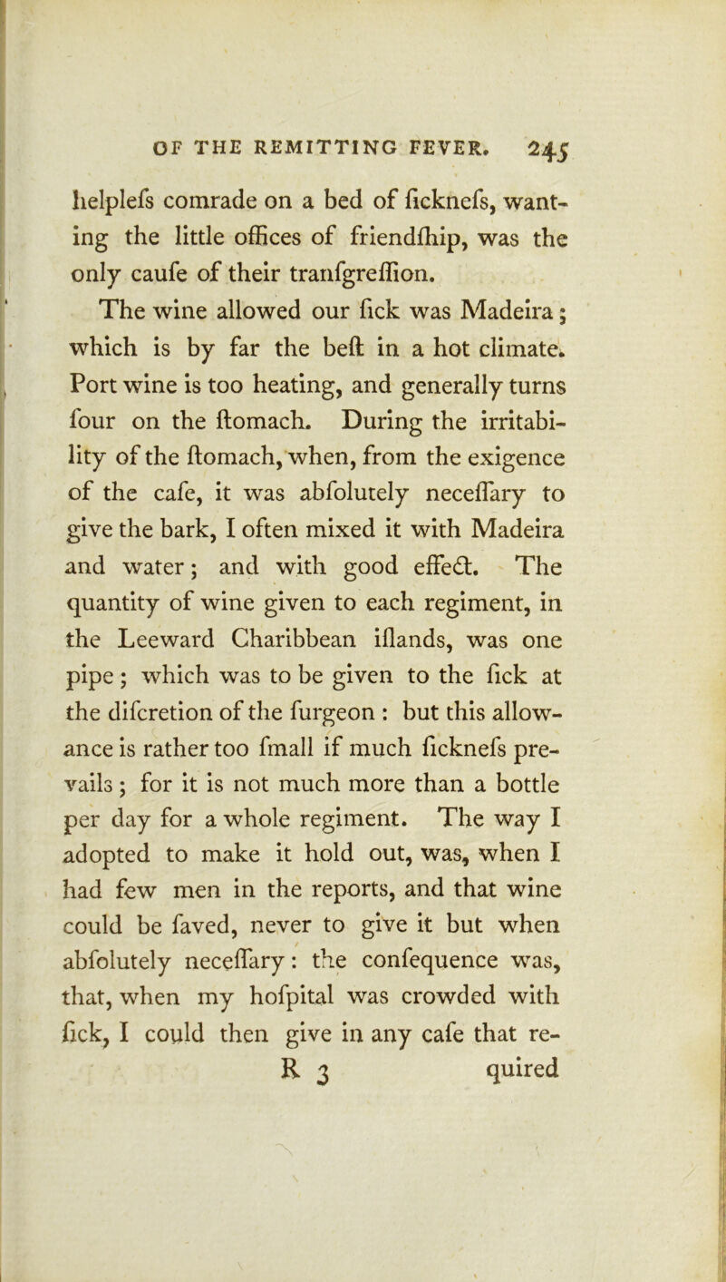 helplefs comrade on a bed of ficknefs, want- ing the little offices of friendfhip, was the only caufe of their tranfgreffion. The wine allowed our fick was Madeira; which is by far the beft in a hot climate. Port wine is too heating, and generally turns four on the ftomach. During the irritabi- lity of the ftomach, when, from the exigence of the cafe, it was abfolutely neceflary to give the bark, I often mixed it with Madeira and water; and with good effect. The quantity of wine given to each regiment, in the Leeward Charibbean iflands, was one pipe; which was to be given to the fick at the difcretion of the furgeon : but this allow- ance is rather too fmall if much ficknefs pre- vails ; for it is not much more than a bottle per day for a whole regiment. The way I adopted to make it hold out, was, when I had few men in the reports, and that wine could be faved, never to give it but when abfolutely neceflary: the confequence was, that, when my hofpital was crowded with fick, I could then give in any cafe that re- R 3 quired 4 I