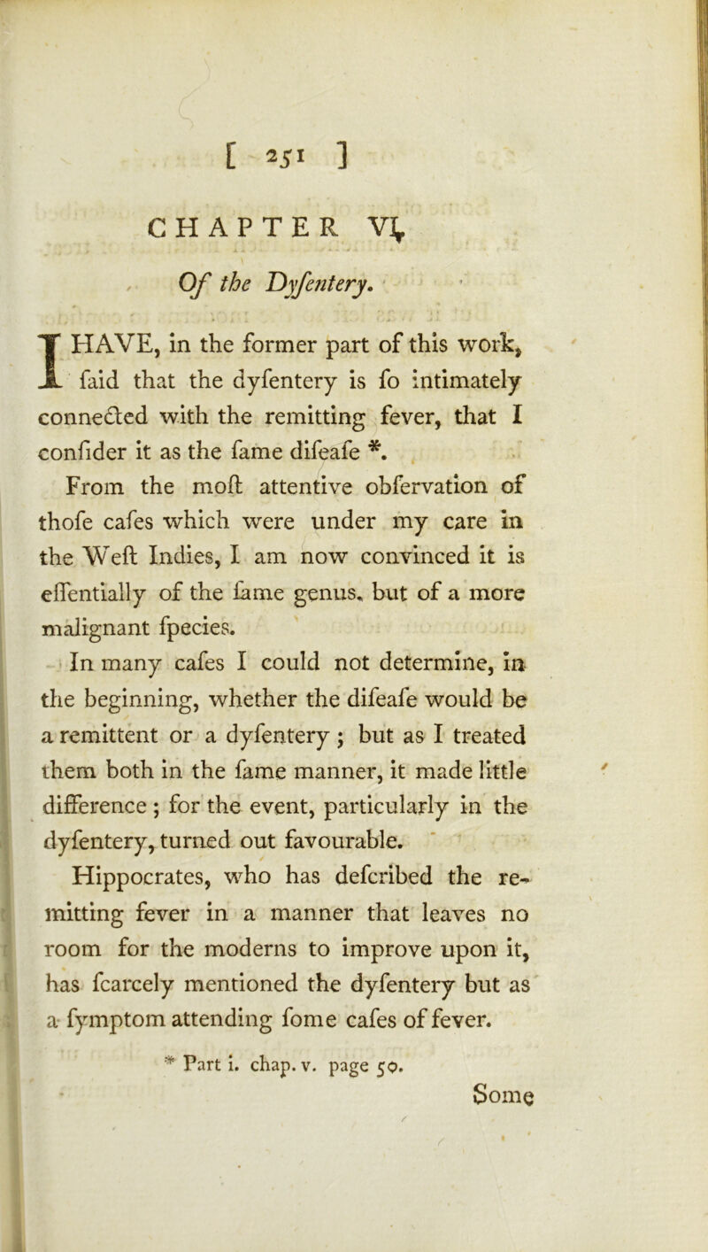 [ *5» ] CHAPTER V], Of the TOyfentery. #■ I HAVE, in the former part of this work, faid that the dyfentery is fo intimately connected with the remitting fever, that I confider it as the fame difeafe *. From the moft attentive obfervation of thofe cafes which were under my care in the Weft Indies, I am now convinced it is effentially of the lame genus, but of a more malignant fpecies. In many cafes I could not determine, In the beginning, whether the difeafe would be a remittent or a dyfentery; but as I treated them both in the fame manner, it made little difference ; for the event, particularly in the dyfentery, turned out favourable. Hippocrates, who has defcribed the re- mitting fever in a manner that leaves no room for the moderns to improve upon it, has fcarcely mentioned the dyfentery but as a fymptom attending fome cafes of fever. * Part i. chap. v. page 50. Some 1