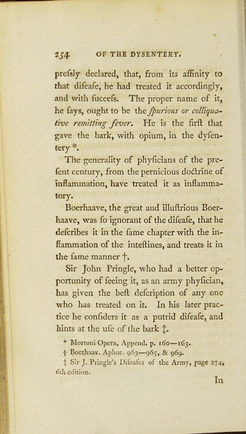 prefsly declared, that, from its affinity to that difeafe, he had treated it accordingly, and with fuccefs. The proper name of it, he fays, ought to be the fpurious or colliqua- tive remitting fever. He is the firft that gave the bark, with opium, in the dyfen- tery The generality of phyficians of the pre- fent century, from the pernicious doctrine of inflammation, have treated it as inflamma- tory. Boerhaave, the great and illuftrious Boer- Iiaave, was fo ignorant of the difeafe, that he defcribes it in the fame chapter with the in- flammation of the inteftines, and treats it in the fame manner *j\ Sir John Pringle, who had a better op- portunity of feeing it, as an army phyfician, has given the beft defcription of any one who has treated on it. In his later prac- tice he confiders it as a putrid difeafe, and hints at the ufe of the bark * Mortoni Opera, Append, p. 160—163. f Boerhaav. Aphor. 963—965, & 969. f Sir J. Pringle’s Diie-afes of the Army, page 274, 6th edition. In