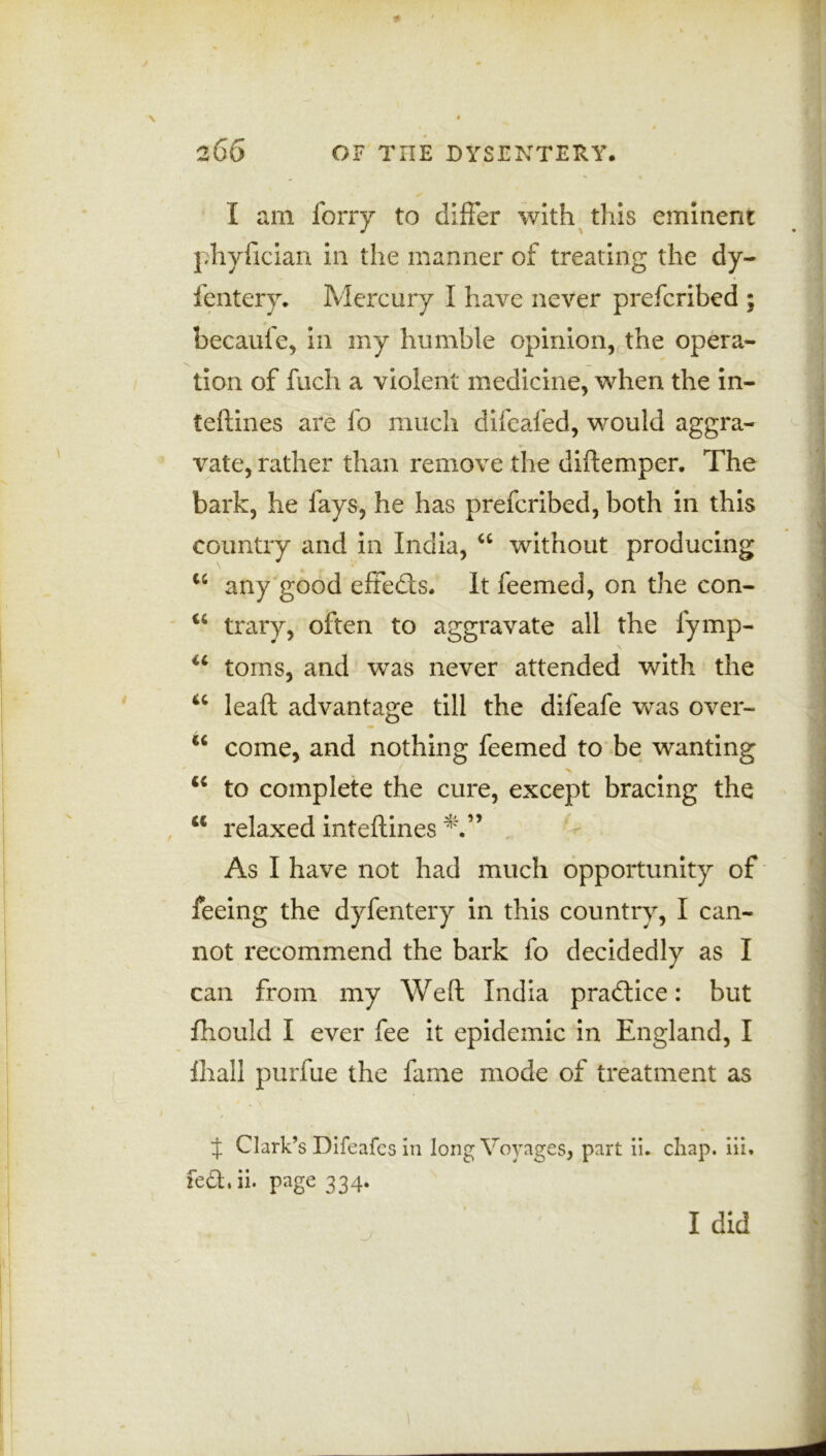 I am forty to differ with this eminent phyfician in the manner of treating the dy- fentery. Mercury I have never prefcribed ; becaufe, in my humble opinion, the opera- tion of fuch a violent medicine, when the in- teftines are fo much difeafed, would aggra- vate, rather than remove the diftemper. The bark, he fays, he has prefcribed, both in this country and in India, 44 without producing u any good effedts. It feemed, on the con- 44 trary, often to aggravate all the fymp- 44 toms, and was never attended with the 44 lead advantage till the difeafe was over- 44 come, and nothing feemed to be wanting 44 to complete the cure, except bracing the 44 relaxed inteftines As I have not had much opportunity of feeing the dyfentery in this country, I can- not recommend the bark fo decidedly as I can from my Weft India practice: but fhould I ever fee it epidemic in England, I lhall purfue the fame mode of treatment as t Clark’s Difeafes in long Voyages, part ii. chap. iii. fedhii. page 334. I did