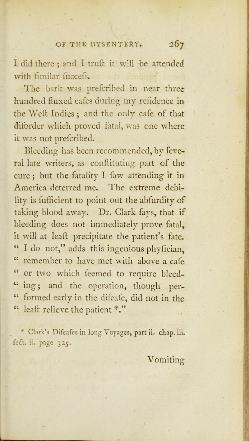 / )' OF THE DYSENTERY. 267 I did there ; and I truft it will be attended with fimilar fucceis. The bark was prefcribed in near three hundred fluxed cafes during my reiidence in the Weft Indies ; and the only cafe of that diforder which proved fatal, was one where it was not prefcribed. Bleeding has been recommended, by feve- ral late writers, as conftituting part of the cure; blit the fatality I faw attending it in America deterred me. The extreme debi- lity is fufticient to point out the ablurdity of taking blood away. Dr. Clark fays, that if bleeding does not immediately prove fatal, it will at leaft precipitate the patient’s fate. u I do not,” adds this ingenious phyftcian, 4C remember to have met with above a cafe u or two which feemed to require bleed- ing; and the operation, though per- u formed early in the difeafe, did not in the c‘ leaft relieve the patient * Clark’s Dlfeafes in long Voyages, part ii. chap. iii. feet. ii. page 325. Vomiting