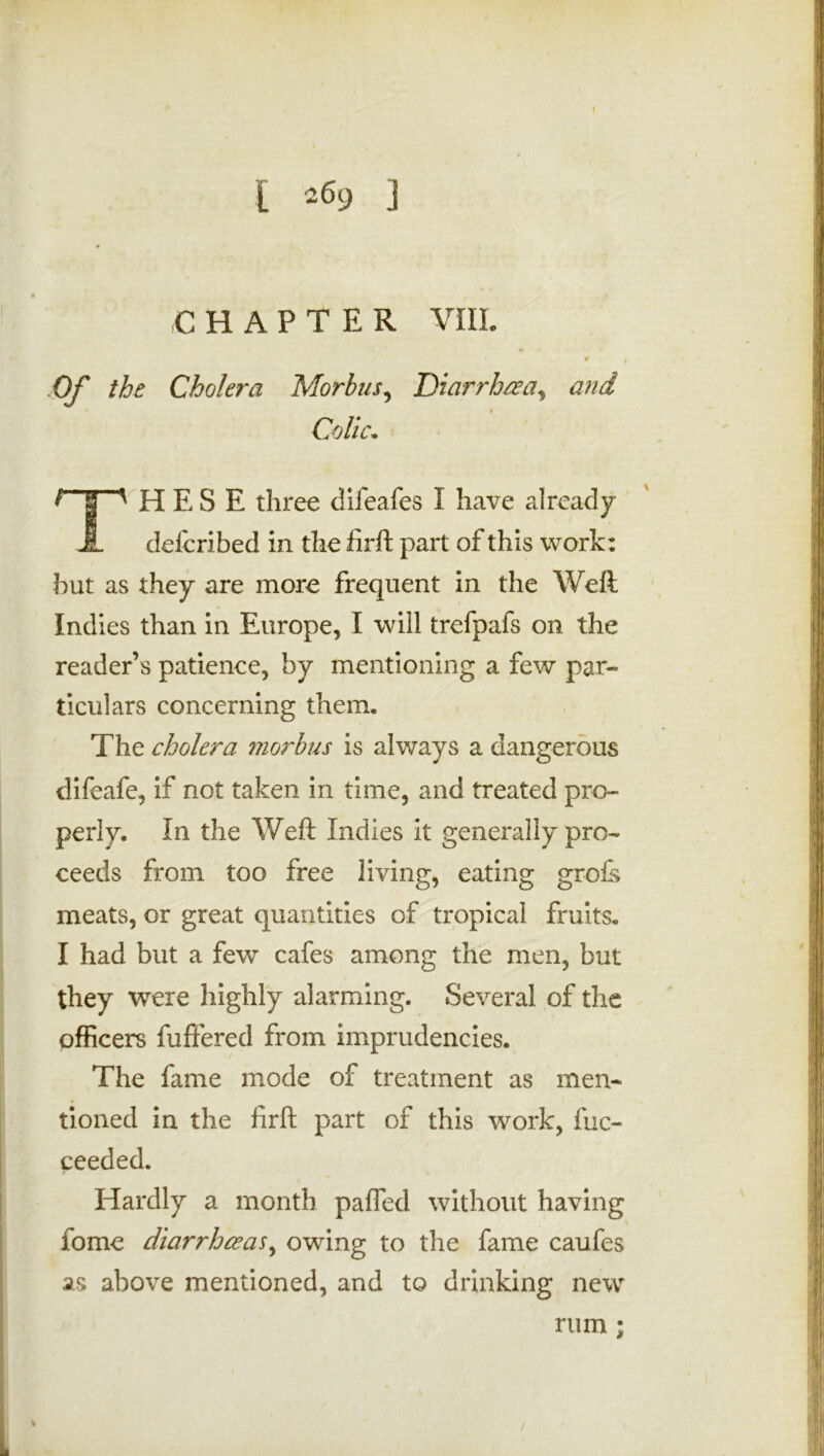 [ *69 j CHAPTER VIII. 0 j Of the Cholera Morbus, Diarrhea, and Colic. ? | ' H E S E three difeafes I have already J- defcribed in the firft part of this work: hut as they are more frequent in the Weft Indies than in Europe, I will trefpafs on the reader’s patience, by mentioning a few par- ticulars concerning them. The cholera morbus is always a dangerous difeafe, if not taken in time, and treated pro- perly. In the Weft Indies it generally pro- ceeds from too free living, eating grofs meats, or great quantities of tropical fruits. I had but a few cafes among the men, but they were highly alarming. Several of the officers fuffered from imprudencies. The fame mode of treatment as men- tioned in the firft part of this work, fuc- ceeded. Hardly a month palled without having fome diarrhoeas, owing to the fame caufes as above mentioned, and to drinking new rum ; /