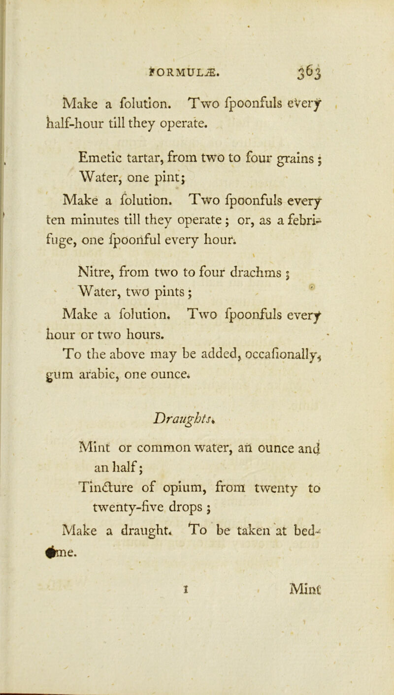 Make a folution. Two fpoonfuls every half-hour till they operate. • 1 Emetic tartar, from two to four grains ; Water, one pint; Make a folution, Two fpoonfuls every ten minutes till they operate ; or, as a febri- fuge, one fpoonful every hour; Nitre, from two to four drachms ; Water, two pints; Make a folution. Two fpoonfuls every hour or two hours. To the above may be added, occafionally* gum arahic, one ounce. 1 Draughts* Mint or common water, ah ounce and an half; Tincture of opium, from twenty to twenty-five drops ; Make a draught* To be taken at bed-^ #me. 1 Mint