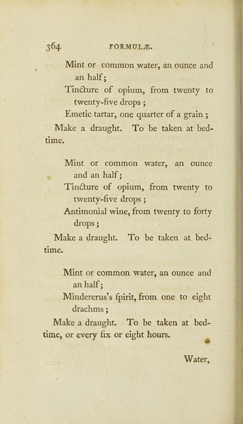 Mint or common water, an ounce and an half; || Tincture of opium, from twenty to twenty-five drops ; Emetic tartar, one quarter of a grain ; Make a draught. To be taken at bed- time. I Mint or common water, an ounce and an half; Tincture of opium, from twenty to twenty-five drops ; Antimonial wine, from twenty to forty drops; I Make a draught. To be taken at bed- time. 41 >' Mint or common water, an ounce and an half; Mindererus’s fpirit, from one to eight drachms; Make a draught. To be taken at bed- time, or every fix or eight hours. r . J§f . ’ I U 1 * Water, t