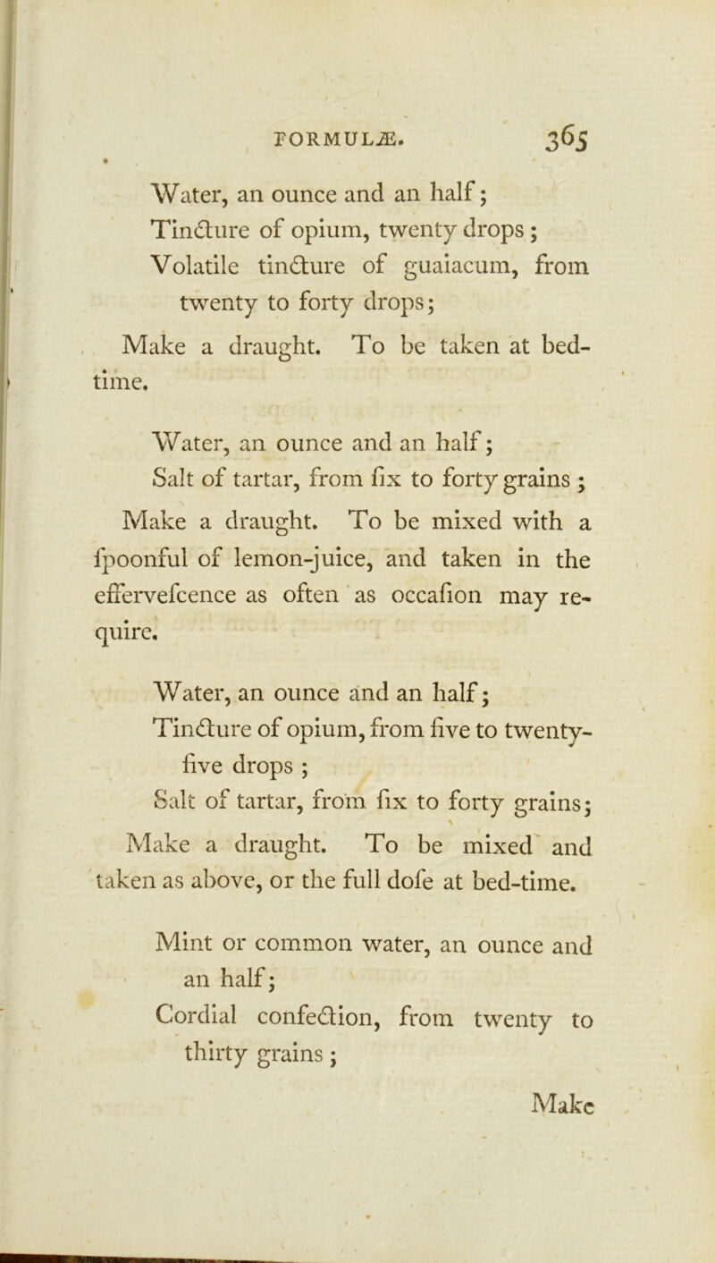 I FORMULAE. 365 Water, an ounce and an half; Tincture of opium, twenty drops ; Volatile tindure of guaiacum, from twenty to forty drops; Make a draught. To be taken at bed- time. Water, an ounce and an half; Salt of tartar, from fix to forty grains ; Make a draught. To be mixed with a fpoonful of lemon-juice, and taken in the effervefcence as often as occafion may re- quire. Water, an ounce and an half; Tincture of opium, from five to twenty- five drops ; Salt of tartar, from fix to forty grains; \ Make a draught. To be mixed and taken as above, or the full dofe at bed-time. Mint or common water, an ounce and an half; Cordial confedion, from twenty to thirty grains;